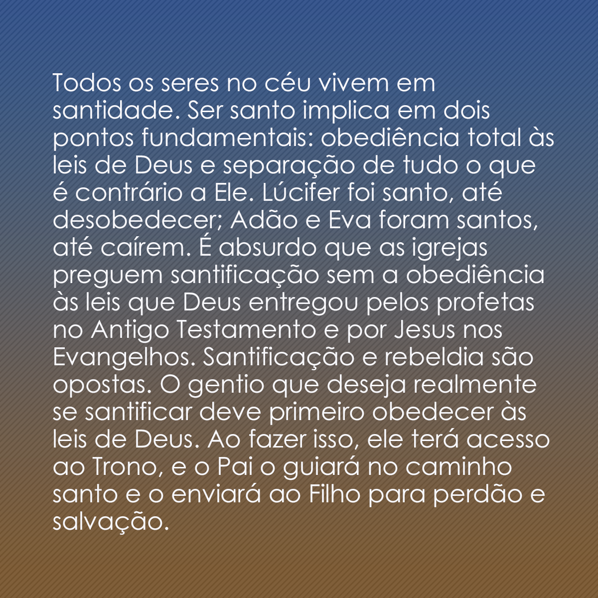 Todos os seres no céu vivem em santidade. Ser santo implica em dois pontos fundamentais: obediência total às leis de Deus e separação de tudo o que é contrário a Ele. Lúcifer foi santo, até desobedecer; Adão e Eva foram santos, até caírem. É absurdo que as igrejas preguem santificação sem a obediência às leis que Deus entregou pelos profetas no Antigo Testamento e por Jesus nos Evangelhos. Santificação e rebeldia são opostas. O gentio que deseja realmente se santificar deve primeiro obedecer às leis de Deus. Ao fazer isso, ele terá acesso ao Trono, e o Pai o guiará no caminho santo e o enviará ao Filho para perdão e salvação.