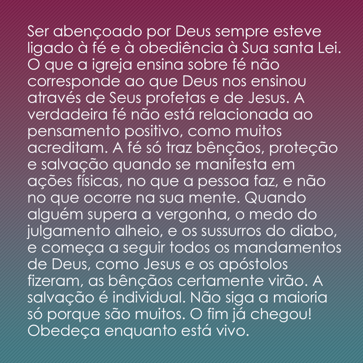 Ser abençoado por Deus sempre esteve ligado à fé e à obediência à Sua santa Lei. O que a igreja ensina sobre fé não corresponde ao que Deus nos ensinou através de Seus profetas e de Jesus. A verdadeira fé não está relacionada ao pensamento positivo, como muitos acreditam. A fé só traz bênçãos, proteção e salvação quando se manifesta em ações físicas, no que a pessoa faz, e não no que ocorre na sua mente. Quando alguém supera a vergonha, o medo do julgamento alheio, e os sussurros do diabo, e começa a seguir todos os mandamentos de Deus, como Jesus e os apóstolos fizeram, as bênçãos certamente virão. A salvação é individual. Não siga a maioria só porque são muitos. O fim já chegou! Obedeça enquanto está vivo.