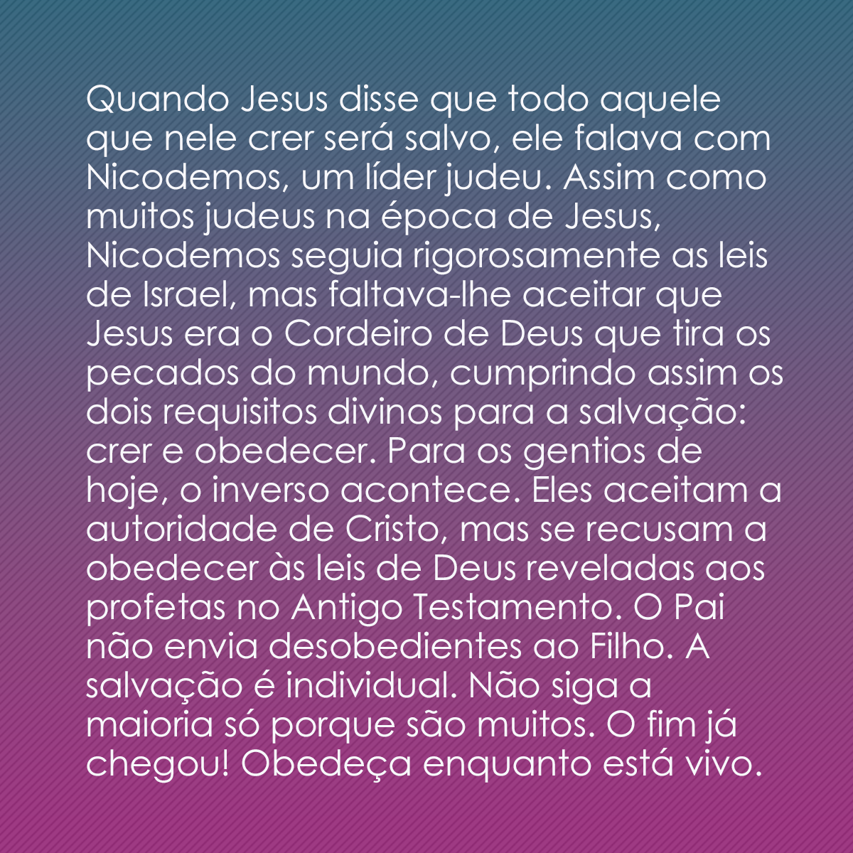 Quando Jesus disse que todo aquele que nele crer será salvo, ele falava com Nicodemos, um líder judeu. Assim como muitos judeus na época de Jesus, Nicodemos seguia rigorosamente as leis de Israel, mas faltava-lhe aceitar que Jesus era o Cordeiro de Deus que tira os pecados do mundo, cumprindo assim os dois requisitos divinos para a salvação: crer e obedecer. Para os gentios de hoje, o inverso acontece. Eles aceitam a autoridade de Cristo, mas se recusam a obedecer às leis de Deus reveladas aos profetas no Antigo Testamento. O Pai não envia desobedientes ao Filho. A salvação é individual. Não siga a maioria só porque são muitos. O fim já chegou! Obedeça enquanto está vivo.