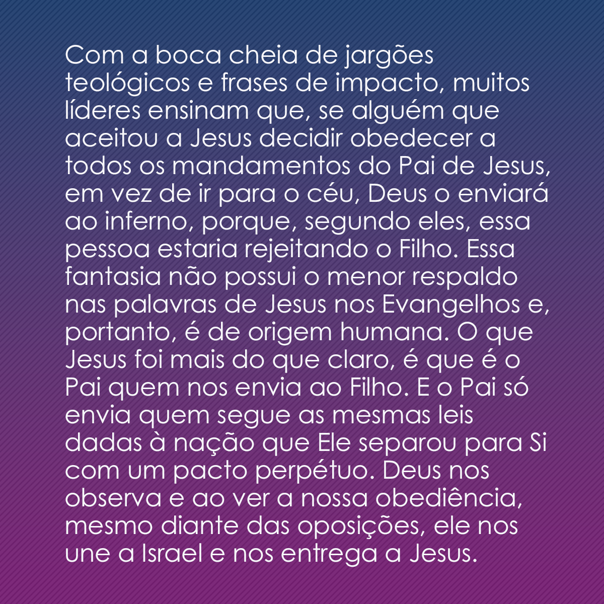 Com a boca cheia de jargões teológicos e frases de impacto, muitos líderes ensinam que, se alguém que aceitou a Jesus decidir obedecer a todos os mandamentos do Pai de Jesus, em vez de ir para o céu, Deus o enviará ao inferno, porque, segundo eles, essa pessoa estaria rejeitando o Filho. Essa fantasia não possui o menor respaldo nas palavras de Jesus nos Evangelhos e, portanto, é de origem humana. O que Jesus foi mais do que claro, é que é o Pai quem nos envia ao Filho. E o Pai só envia quem segue as mesmas leis dadas à nação que Ele separou para Si com um pacto perpétuo. Deus nos observa e ao ver a nossa obediência, mesmo diante das oposições, ele nos une a Israel e nos entrega a Jesus.