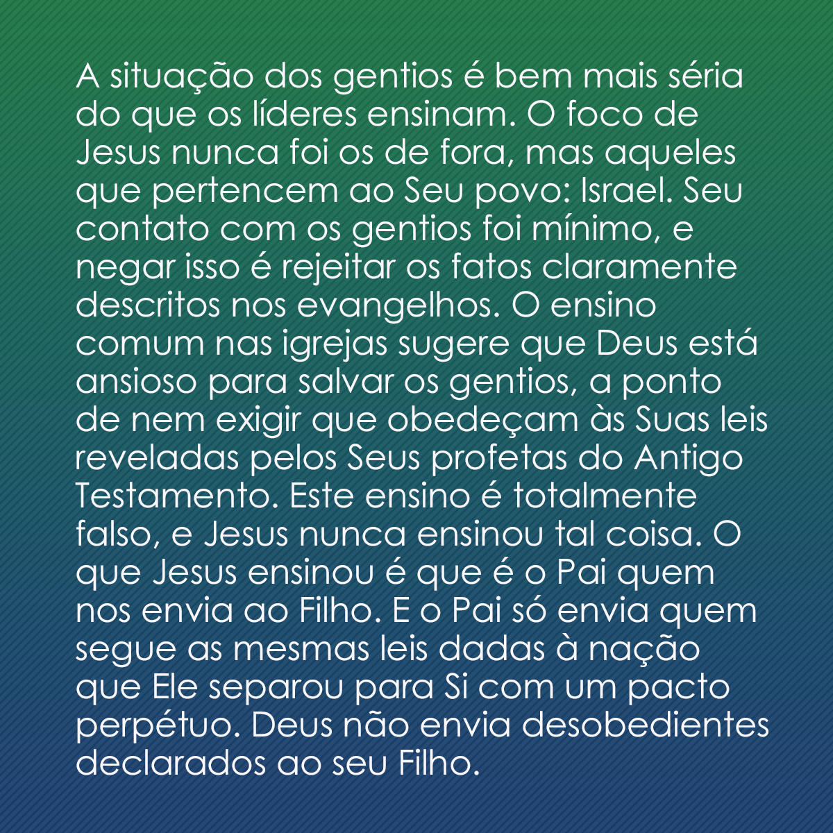 A situação dos gentios é bem mais séria do que os líderes ensinam. O foco de Jesus nunca foi os de fora, mas aqueles que pertencem ao Seu povo: Israel. Seu contato com os gentios foi mínimo, e negar isso é rejeitar os fatos claramente descritos nos evangelhos. O ensino comum nas igrejas sugere que Deus está ansioso para salvar os gentios, a ponto de nem exigir que obedeçam às Suas leis reveladas pelos Seus profetas do Antigo Testamento. Este ensino é totalmente falso, e Jesus nunca ensinou tal coisa. O que Jesus ensinou é que é o Pai quem nos envia ao Filho. E o Pai só envia quem segue as mesmas leis dadas à nação que Ele separou para Si com um pacto perpétuo. Deus não envia desobedientes declarados ao seu Filho.