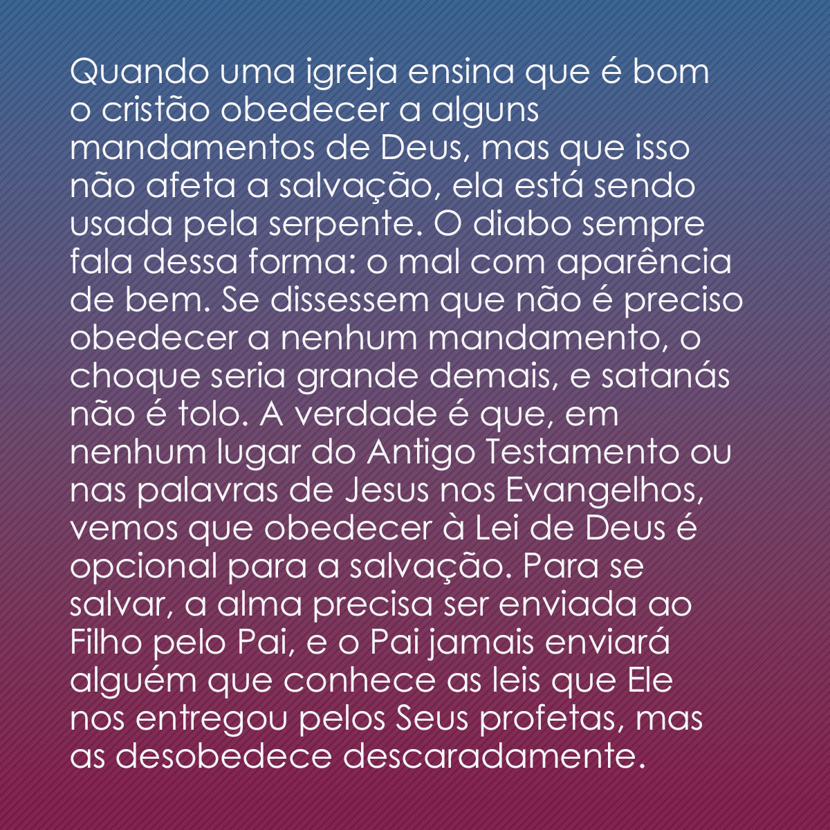 Quando uma igreja ensina que é bom o cristão obedecer a alguns mandamentos de Deus, mas que isso não afeta a salvação, ela está sendo usada pela serpente. O diabo sempre fala dessa forma: o mal com aparência de bem. Se dissessem que não é preciso obedecer a nenhum mandamento, o choque seria grande demais, e satanás não é tolo. A verdade é que, em nenhum lugar do Antigo Testamento ou nas palavras de Jesus nos Evangelhos, vemos que obedecer à Lei de Deus é opcional para a salvação. Para se salvar, a alma precisa ser enviada ao Filho pelo Pai, e o Pai jamais enviará alguém que conhece as leis que Ele nos entregou pelos Seus profetas, mas as desobedece descaradamente.