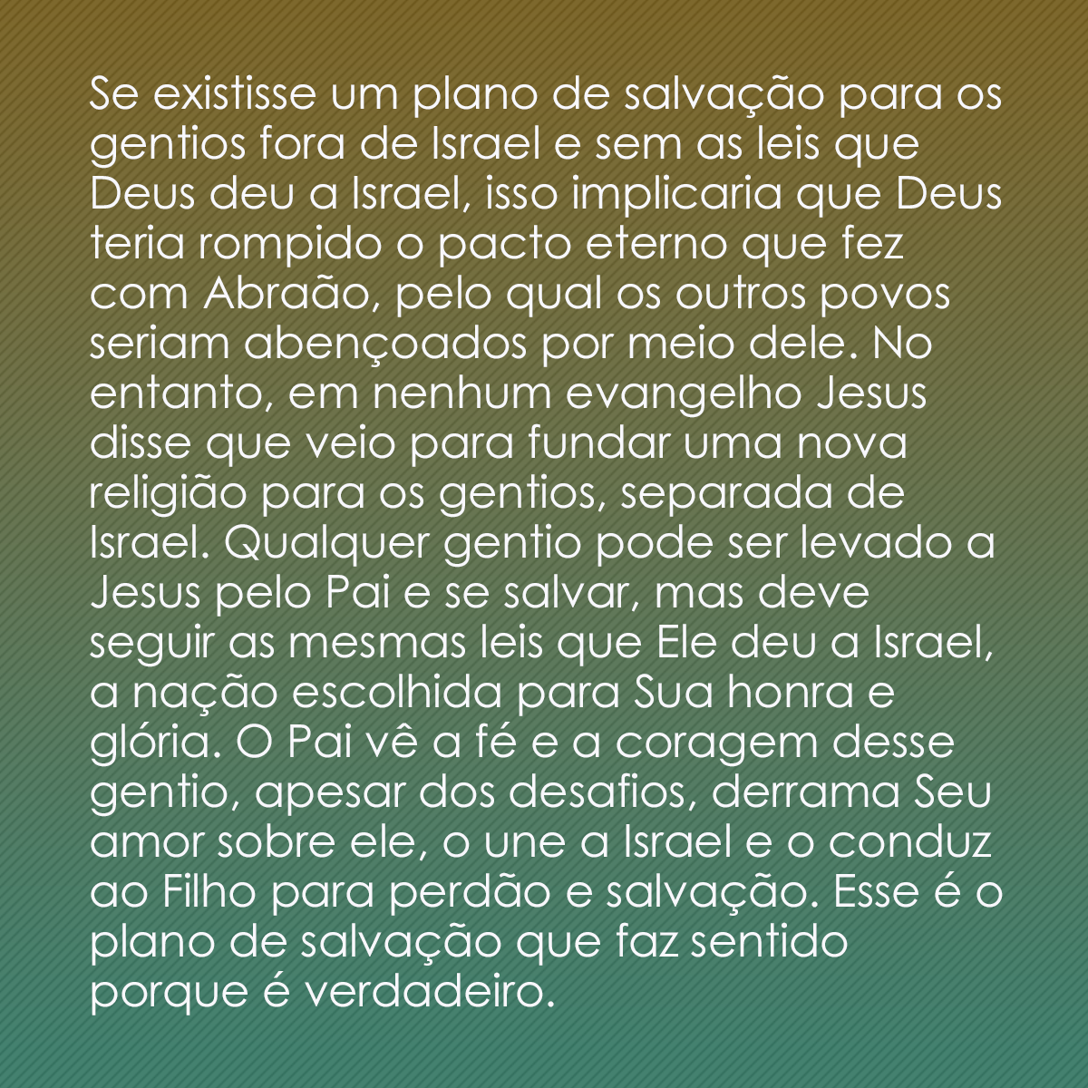 Se existisse um plano de salvação para os gentios fora de Israel e sem as leis que Deus deu a Israel, isso implicaria que Deus teria rompido o pacto eterno que fez com Abraão, pelo qual os outros povos seriam abençoados por meio dele. No entanto, em nenhum evangelho Jesus disse que veio para fundar uma nova religião para os gentios, separada de Israel. Qualquer gentio pode ser levado a Jesus pelo Pai e se salvar, mas deve seguir as mesmas leis que Ele deu a Israel, a nação escolhida para Sua honra e glória. O Pai vê a fé e a coragem desse gentio, apesar dos desafios, derrama Seu amor sobre ele, o une a Israel e o conduz ao Filho para perdão e salvação. Esse é o plano de salvação que faz sentido porque é verdadeiro.