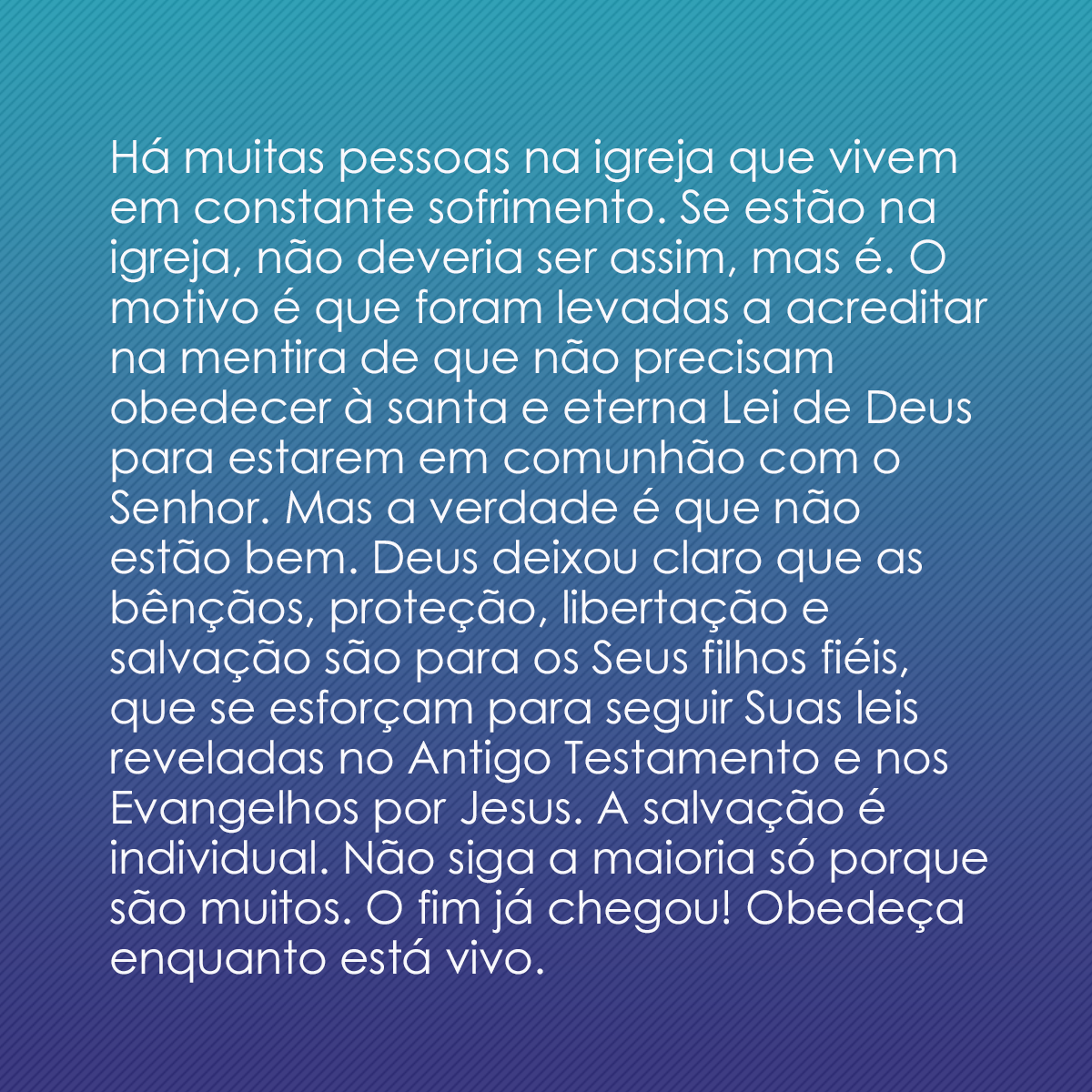 Há muitas pessoas na igreja que vivem em constante sofrimento. Se estão na igreja, não deveria ser assim, mas é. O motivo é que foram levadas a acreditar na mentira de que não precisam obedecer à santa e eterna Lei de Deus para estarem em comunhão com o Senhor. Mas a verdade é que não estão bem. Deus deixou claro que as bênçãos, proteção, libertação e salvação são para os Seus filhos fiéis, que se esforçam para seguir Suas leis reveladas no Antigo Testamento e nos Evangelhos por Jesus. A salvação é individual. Não siga a maioria só porque são muitos. O fim já chegou! Obedeça enquanto está vivo.