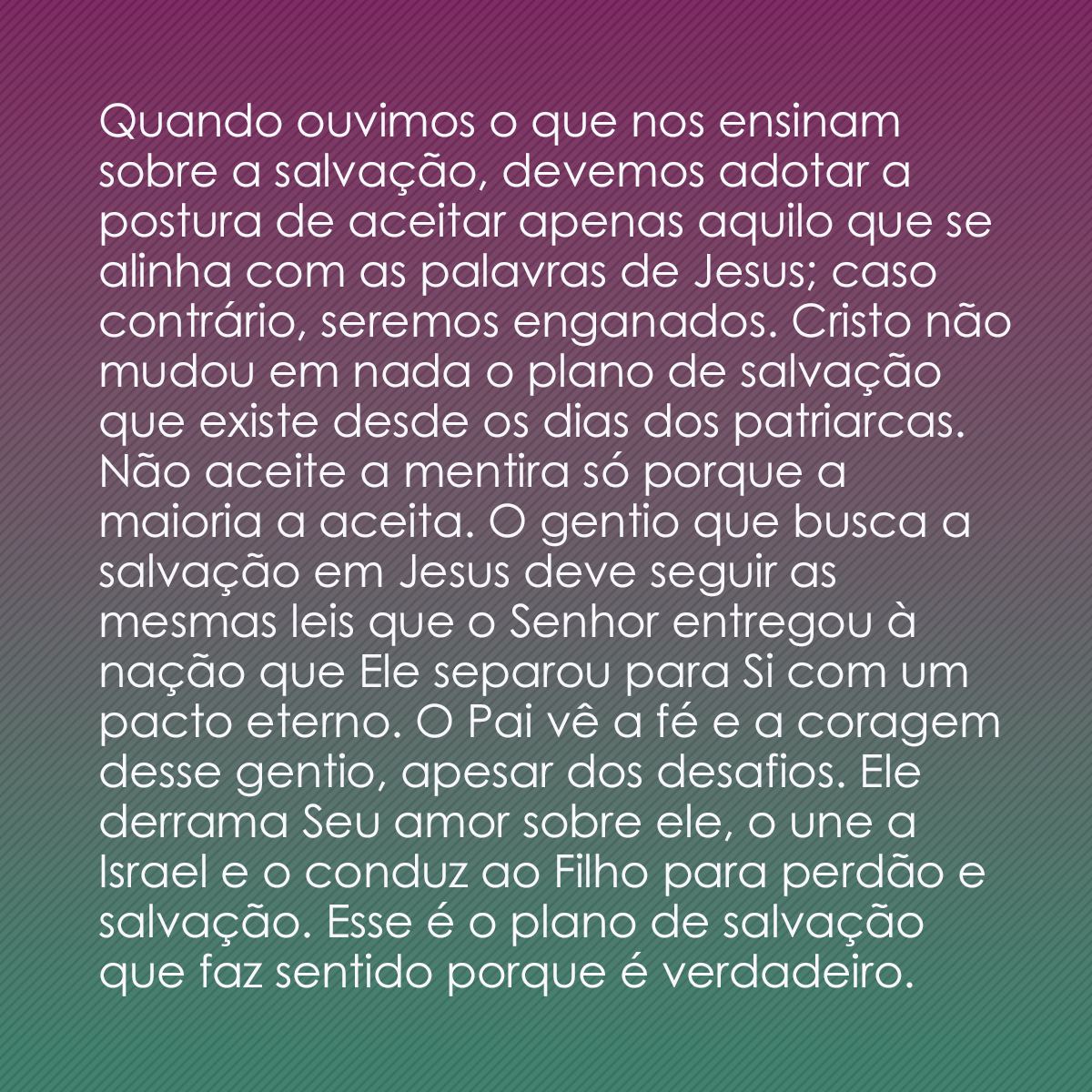 Quando ouvimos o que nos ensinam sobre a salvação, devemos adotar a postura de aceitar apenas aquilo que se alinha com as palavras de Jesus; caso contrário, seremos enganados. Cristo não mudou em nada o plano de salvação que existe desde os dias dos patriarcas. Não aceite a mentira só porque a maioria a aceita. O gentio que busca a salvação em Jesus deve seguir as mesmas leis que o Senhor entregou à nação que Ele separou para Si com um pacto eterno. O Pai vê a fé e a coragem desse gentio, apesar dos desafios. Ele derrama Seu amor sobre ele, o une a Israel e o conduz ao Filho para perdão e salvação. Esse é o plano de salvação que faz sentido porque é verdadeiro.