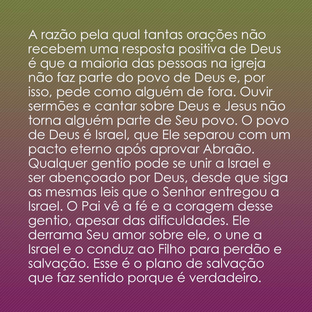 A razão pela qual tantas orações não recebem uma resposta positiva de Deus é que a maioria das pessoas na igreja não faz parte do povo de Deus e, por isso, pede como alguém de fora. Ouvir sermões e cantar sobre Deus e Jesus não torna alguém parte de Seu povo. O povo de Deus é Israel, que Ele separou com um pacto eterno após aprovar Abraão. Qualquer gentio pode se unir a Israel e ser abençoado por Deus, desde que siga as mesmas leis que o Senhor entregou a Israel. O Pai vê a fé e a coragem desse gentio, apesar das dificuldades. Ele derrama Seu amor sobre ele, o une a Israel e o conduz ao Filho para perdão e salvação. Esse é o plano de salvação que faz sentido porque é verdadeiro.