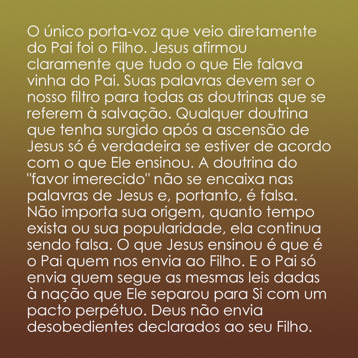 O único porta-voz que veio diretamente do Pai foi o Filho. Jesus afirmou claramente que tudo o que Ele falava vinha do Pai. Suas palavras devem ser o nosso filtro para todas as doutrinas que se referem à salvação. Qualquer doutrina que tenha surgido após a ascensão de Jesus só é verdadeira se estiver de acordo com o que Ele ensinou. A doutrina do 