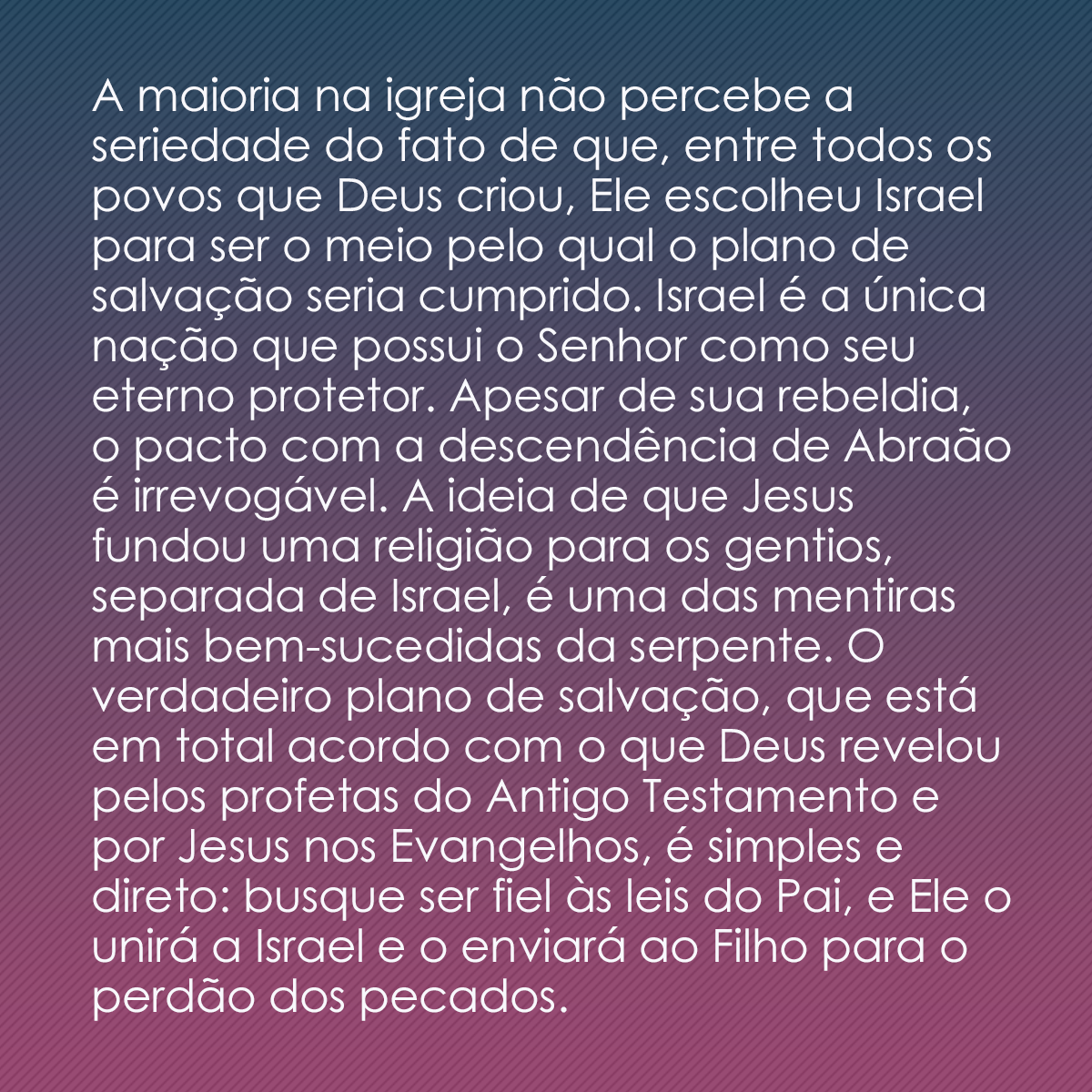 A maioria na igreja não percebe a seriedade do fato de que, entre todos os povos que Deus criou, Ele escolheu Israel para ser o meio pelo qual o plano de salvação seria cumprido. Israel é a única nação que possui o Senhor como seu eterno protetor. Apesar de sua rebeldia, o pacto com a descendência de Abraão é irrevogável. A ideia de que Jesus fundou uma religião para os gentios, separada de Israel, é uma das mentiras mais bem-sucedidas da serpente. O verdadeiro plano de salvação, que está em total acordo com o que Deus revelou pelos profetas do Antigo Testamento e por Jesus nos Evangelhos, é simples e direto: busque ser fiel às leis do Pai, e Ele o unirá a Israel e o enviará ao Filho para o perdão dos pecados.