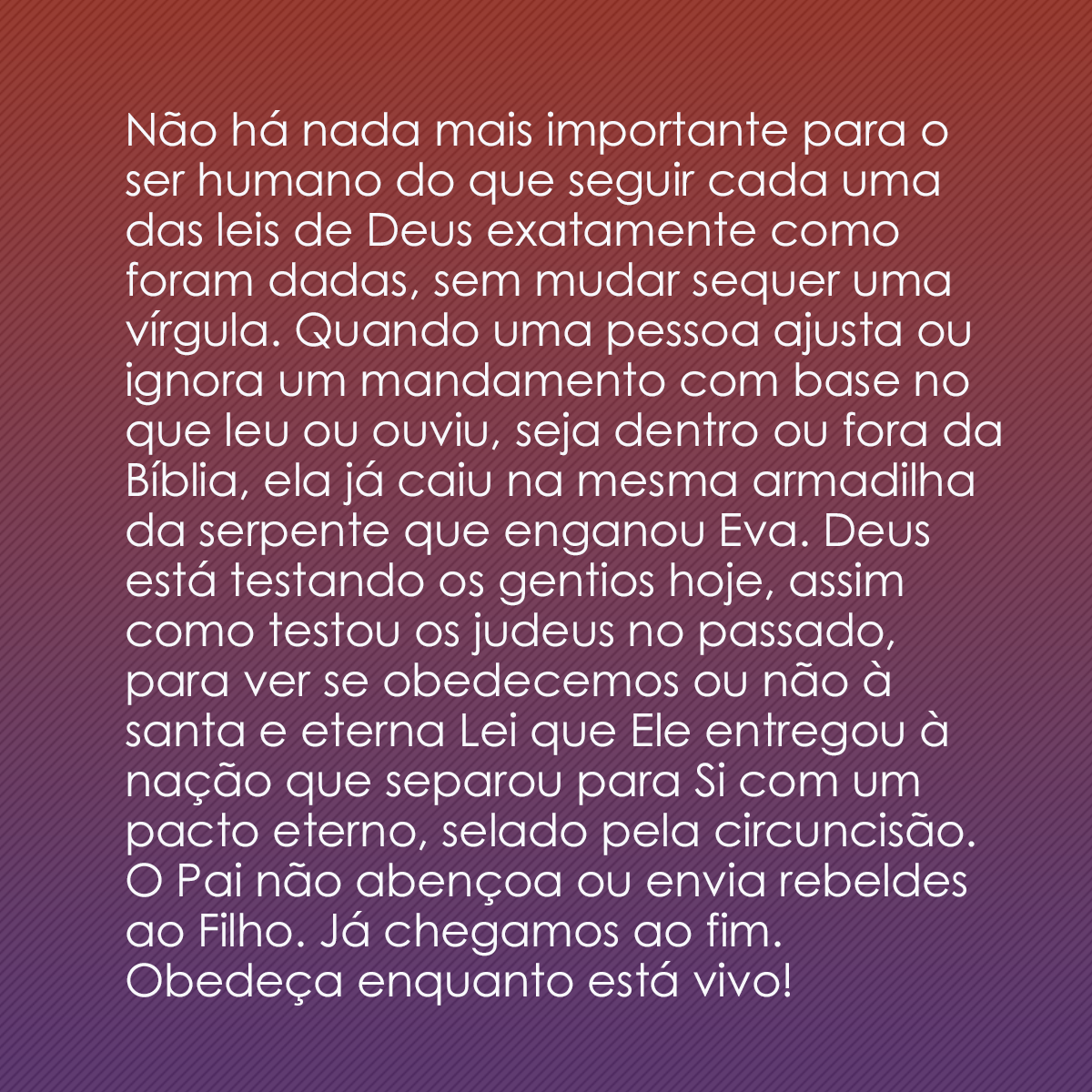 Não há nada mais importante para o ser humano do que seguir cada uma das leis de Deus exatamente como foram dadas, sem mudar sequer uma vírgula. Quando uma pessoa ajusta ou ignora um mandamento com base no que leu ou ouviu, seja dentro ou fora da Bíblia, ela já caiu na mesma armadilha da serpente que enganou Eva. Deus está testando os gentios hoje, assim como testou os judeus no passado, para ver se obedecemos ou não à santa e eterna Lei que Ele entregou à nação que separou para Si com um pacto eterno, selado pela circuncisão. O Pai não abençoa ou envia rebeldes ao Filho. Já chegamos ao fim. Obedeça enquanto está vivo!