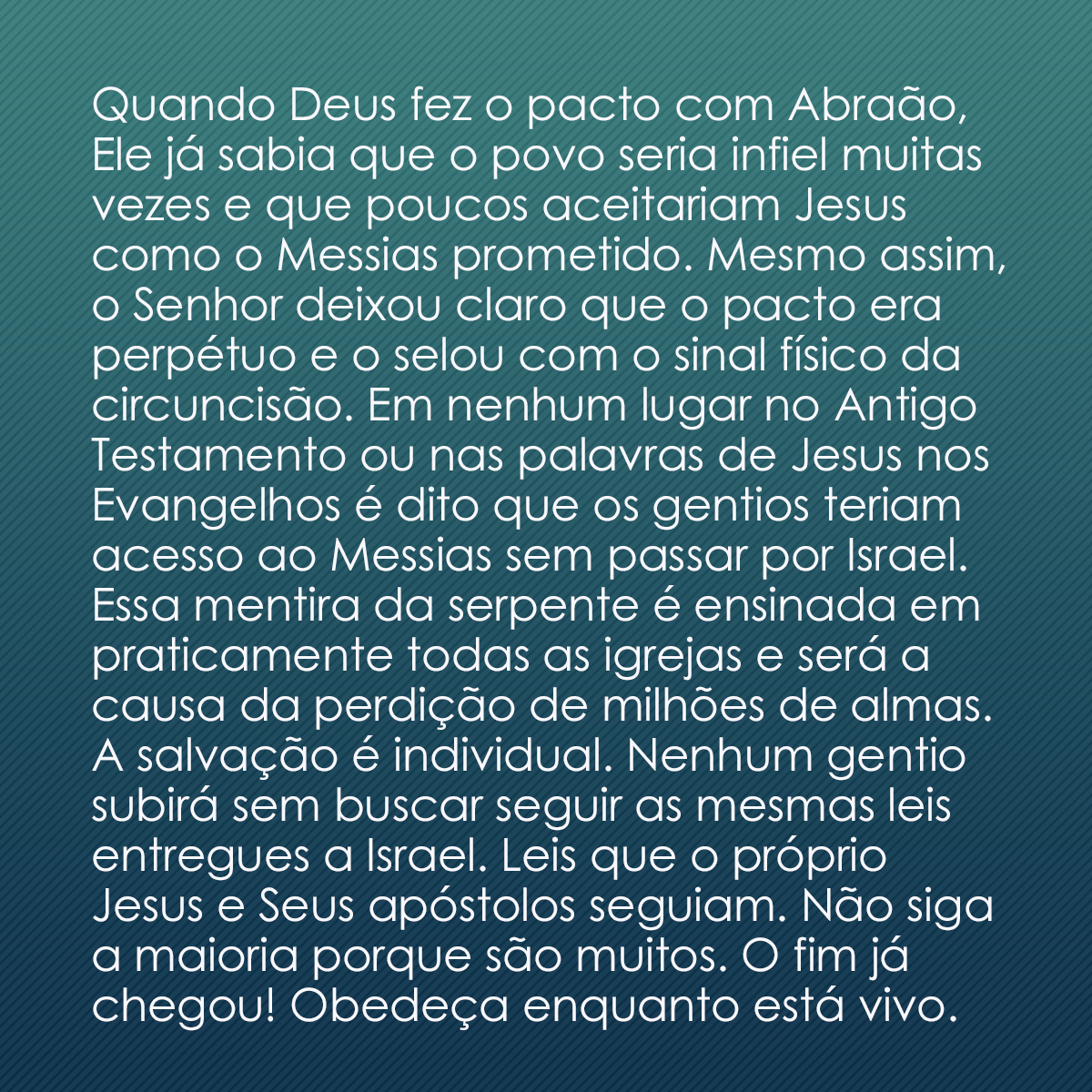 Quando Deus fez o pacto com Abraão, Ele já sabia que o povo seria infiel muitas vezes e que poucos aceitariam Jesus como o Messias prometido. Mesmo assim, o Senhor deixou claro que o pacto era perpétuo e o selou com o sinal físico da circuncisão. Em nenhum lugar no Antigo Testamento ou nas palavras de Jesus nos Evangelhos é dito que os gentios teriam acesso ao Messias sem passar por Israel. Essa mentira da serpente é ensinada em praticamente todas as igrejas e será a causa da perdição de milhões de almas. A salvação é individual. Nenhum gentio subirá sem buscar seguir as mesmas leis entregues a Israel. Leis que o próprio Jesus e Seus apóstolos seguiam. Não siga a maioria porque são muitos. O fim já chegou! Obedeça enquanto está vivo.