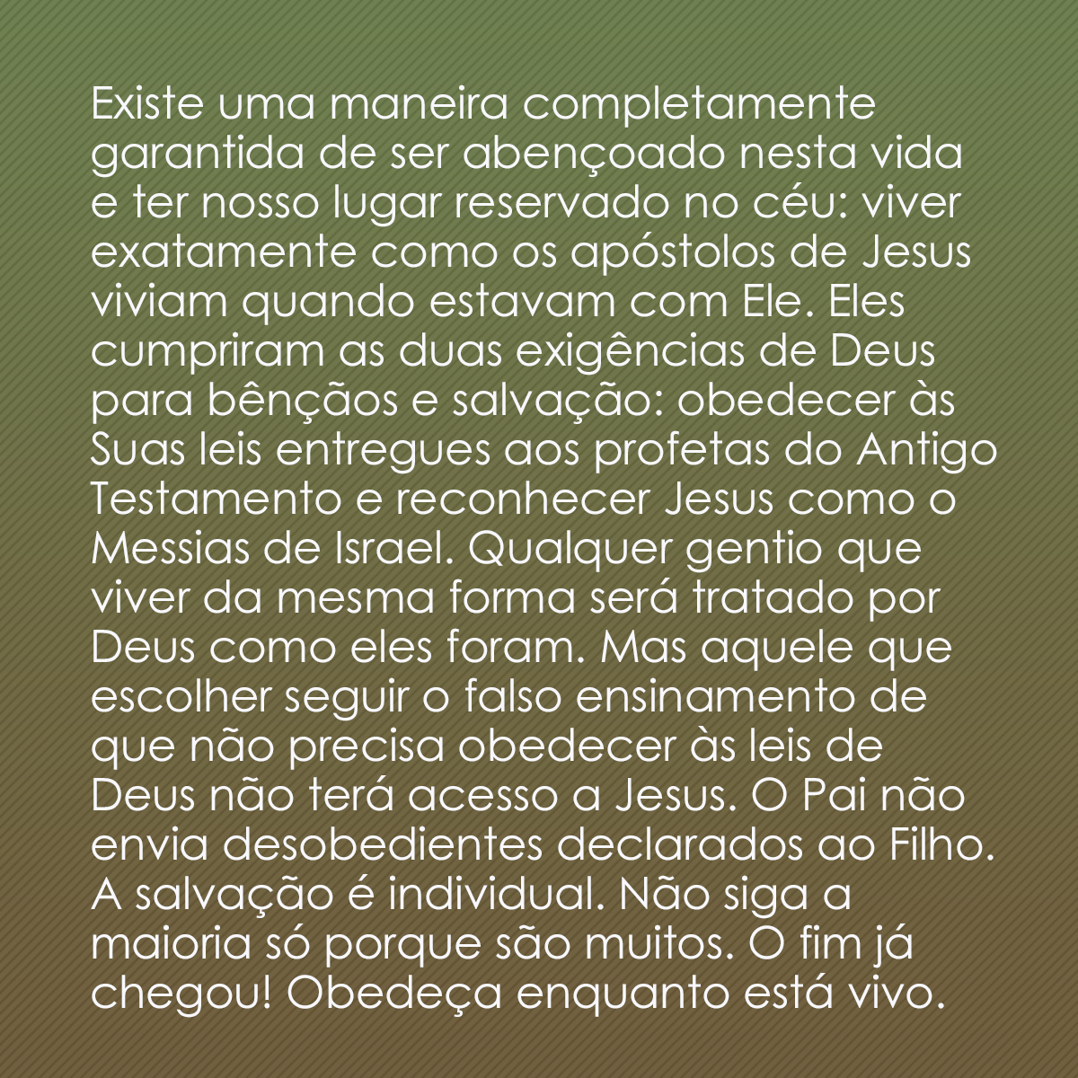 Existe uma maneira completamente garantida de ser abençoado nesta vida e ter nosso lugar reservado no céu: viver exatamente como os apóstolos de Jesus viviam quando estavam com Ele. Eles cumpriram as duas exigências de Deus para bênçãos e salvação: obedecer às Suas leis entregues aos profetas do Antigo Testamento e reconhecer Jesus como o Messias de Israel. Qualquer gentio que viver da mesma forma será tratado por Deus como eles foram. Mas aquele que escolher seguir o falso ensinamento de que não precisa obedecer às leis de Deus não terá acesso a Jesus. O Pai não envia desobedientes declarados ao Filho. A salvação é individual. Não siga a maioria só porque são muitos. O fim já chegou! Obedeça enquanto está vivo.