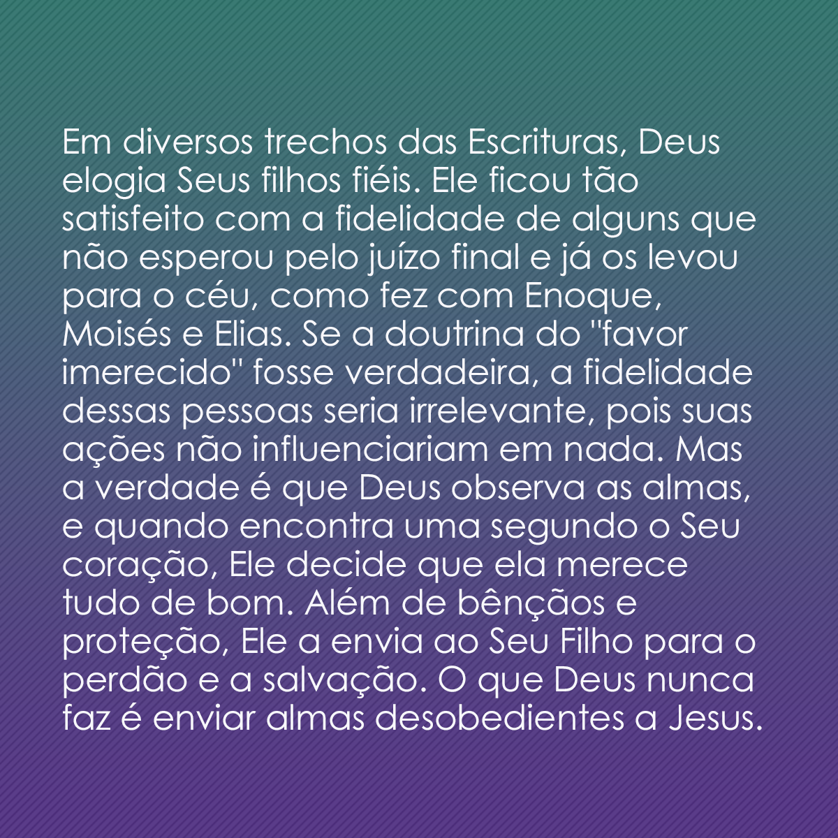 Em diversos trechos das Escrituras, Deus elogia Seus filhos fiéis. Ele ficou tão satisfeito com a fidelidade de alguns que não esperou pelo juízo final e já os levou para o céu, como fez com Enoque, Moisés e Elias. Se a doutrina do 