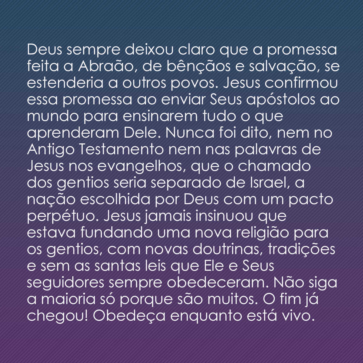 Deus sempre deixou claro que a promessa feita a Abraão, de bênçãos e salvação, se estenderia a outros povos. Jesus confirmou essa promessa ao enviar Seus apóstolos ao mundo para ensinarem tudo o que aprenderam Dele. Nunca foi dito, nem no Antigo Testamento nem nas palavras de Jesus nos evangelhos, que o chamado dos gentios seria separado de Israel, a nação escolhida por Deus com um pacto perpétuo. Jesus jamais insinuou que estava fundando uma nova religião para os gentios, com novas doutrinas, tradições e sem as santas leis que Ele e Seus seguidores sempre obedeceram. Não siga a maioria só porque são muitos. O fim já chegou! Obedeça enquanto está vivo.