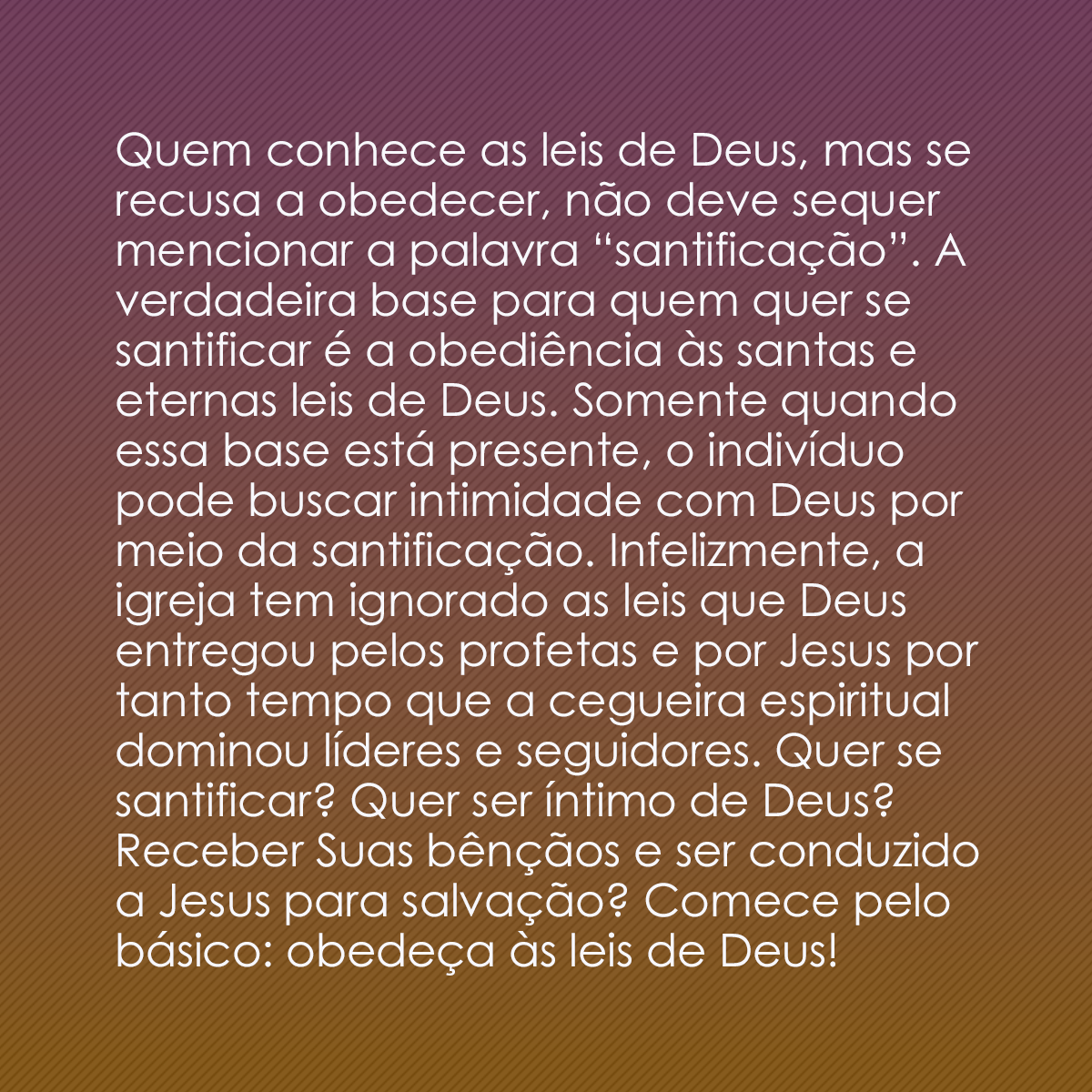 Quem conhece as leis de Deus, mas se recusa a obedecer, não deve sequer mencionar a palavra “santificação”. A verdadeira base para quem quer se santificar é a obediência às santas e eternas leis de Deus. Somente quando essa base está presente, o indivíduo pode buscar intimidade com Deus por meio da santificação. Infelizmente, a igreja tem ignorado as leis que Deus entregou pelos profetas e por Jesus por tanto tempo que a cegueira espiritual dominou líderes e seguidores. Quer se santificar? Quer ser íntimo de Deus? Receber Suas bênçãos e ser conduzido a Jesus para salvação? Comece pelo básico: obedeça às leis de Deus!