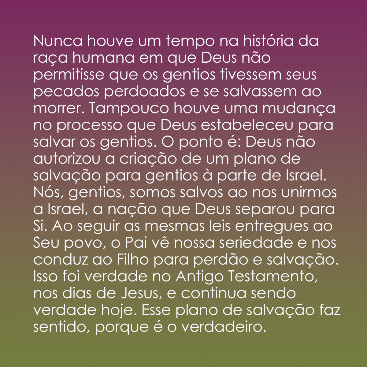 Nunca houve um tempo na história da raça humana em que Deus não permitisse que os gentios tivessem seus pecados perdoados e se salvassem ao morrer. Tampouco houve uma mudança no processo que Deus estabeleceu para salvar os gentios. O ponto é: Deus não autorizou a criação de um plano de salvação para gentios à parte de Israel. Nós, gentios, somos salvos ao nos unirmos a Israel, a nação que Deus separou para Si. Ao seguir as mesmas leis entregues ao Seu povo, o Pai vê nossa seriedade e nos conduz ao Filho para perdão e salvação. Isso foi verdade no Antigo Testamento, nos dias de Jesus, e continua sendo verdade hoje. Esse plano de salvação faz sentido, porque é o verdadeiro.