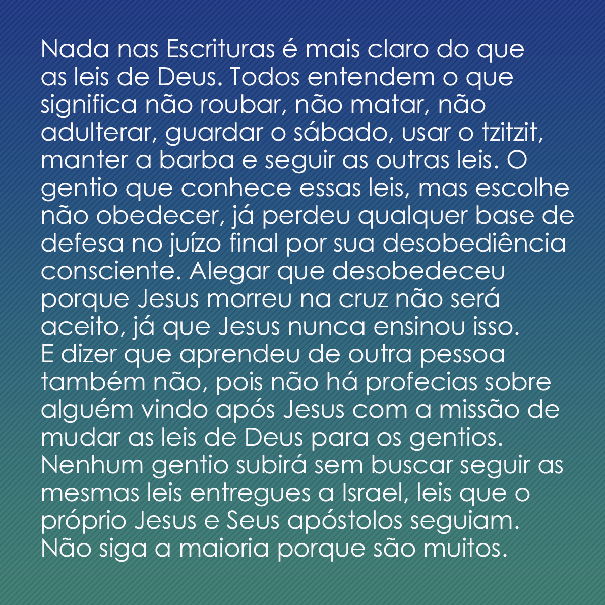 Nada nas Escrituras é mais claro do que as leis de Deus. Todos entendem o que significa não roubar, não matar, não adulterar, guardar o sábado, usar o tzitzit, manter a barba e seguir as outras leis. O gentio que conhece essas leis, mas escolhe não obedecer, já perdeu qualquer base de defesa no juízo final por sua desobediência consciente. Alegar que desobedeceu porque Jesus morreu na cruz não será aceito, já que Jesus nunca ensinou isso. E dizer que aprendeu de outra pessoa também não, pois não há profecias sobre alguém vindo após Jesus com a missão de mudar as leis de Deus para os gentios. Nenhum gentio subirá sem buscar seguir as mesmas leis entregues a Israel. Leis que o próprio Jesus e Seus apóstolos seguiam. Não siga a maioria porque são muitos. Obedeça enquanto está vivo.