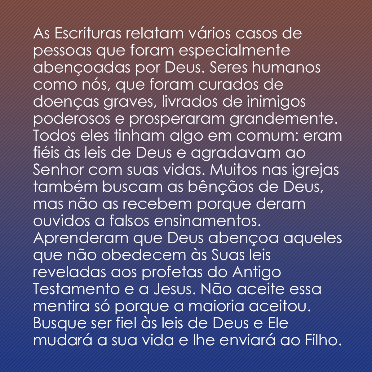 As Escrituras relatam vários casos de pessoas que foram especialmente abençoadas por Deus. Seres humanos como nós, que foram curados de doenças graves, livrados de inimigos poderosos e prosperaram grandemente. Todos eles tinham algo em comum: eram fiéis às leis de Deus e agradavam ao Senhor com suas vidas. Muitos nas igrejas também buscam as bênçãos de Deus, mas não as recebem porque deram ouvidos a falsos ensinamentos. Aprenderam que Deus abençoa aqueles que não obedecem às Suas leis reveladas aos profetas do Antigo Testamento e a Jesus. Não aceite essa mentira só porque a maioria aceitou. Busque ser fiel às leis de Deus e Ele mudará a sua vida e lhe enviará ao Filho.