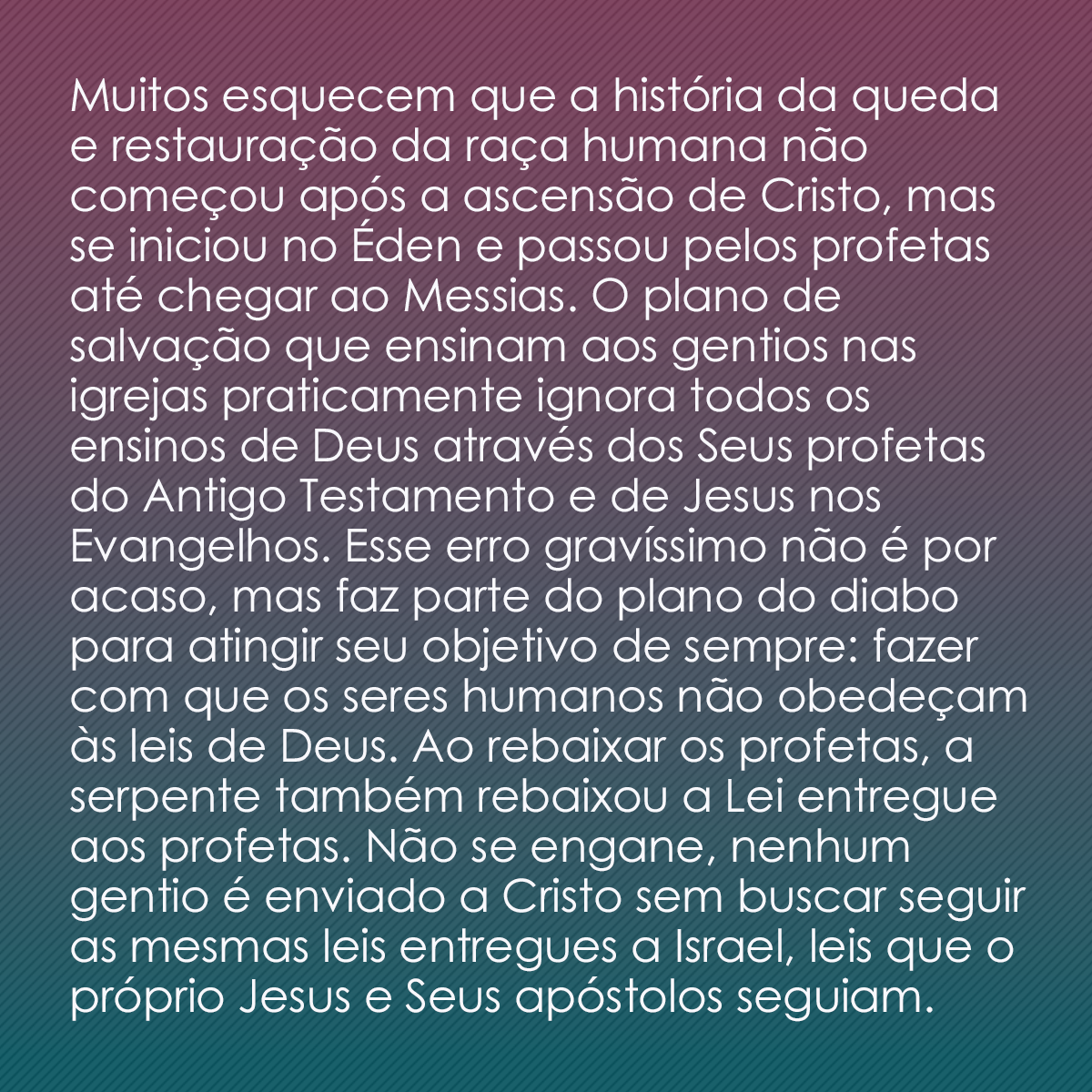 Muitos esquecem que a história da queda e restauração da raça humana não começou após a ascensão de Cristo, mas se iniciou no Éden e passou pelos profetas até chegar ao Messias. O plano de salvação que ensinam aos gentios nas igrejas praticamente ignora todos os ensinos de Deus através dos Seus profetas do Antigo Testamento e de Jesus nos Evangelhos. Esse erro gravíssimo não é por acaso, mas faz parte do plano do diabo para atingir seu objetivo de sempre: fazer com que os seres humanos não obedeçam às leis de Deus. Ao rebaixar os profetas, a serpente também rebaixou a Lei entregue aos profetas. Não se engane, nenhum gentio é enviado a Cristo sem buscar seguir as mesmas leis entregues a Israel, leis que o próprio Jesus e Seus apóstolos seguiam.