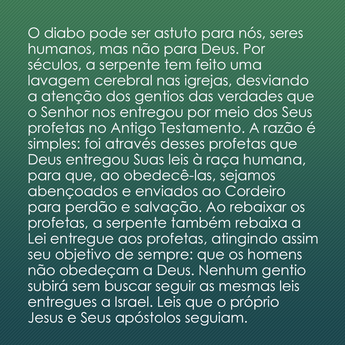 O diabo pode ser astuto para nós, seres humanos, mas não para Deus. Por séculos, a serpente tem feito uma lavagem cerebral nas igrejas, desviando a atenção dos gentios das verdades que o Senhor nos entregou por meio dos Seus profetas no Antigo Testamento. A razão é simples: foi através desses profetas que Deus entregou Suas leis à raça humana, para que, ao obedecê-las, sejamos abençoados e enviados ao Cordeiro para perdão e salvação. Ao rebaixar os profetas, a serpente também rebaixa a Lei entregue aos profetas, atingindo assim seu objetivo de sempre: que os homens não obedeçam a Deus. Nenhum gentio subirá sem buscar seguir as mesmas leis entregues a Israel. Leis que o próprio Jesus e Seus apóstolos seguiam. Não siga a maioria porque são muitos. O fim já chegou! Obedeça enquanto está vivo.