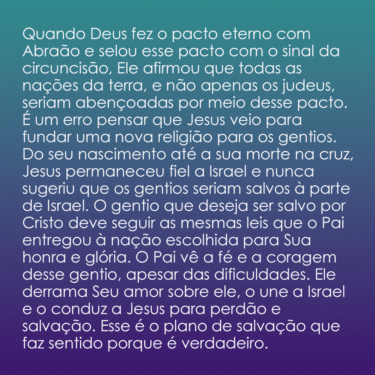 Quando Deus fez o pacto eterno com Abraão e selou esse pacto com o sinal da circuncisão, Ele afirmou que todas as nações da terra, e não apenas os judeus, seriam abençoadas por meio desse pacto. É um erro pensar que Jesus veio para fundar uma nova religião para os gentios. Do seu nascimento até a sua morte na cruz, Jesus permaneceu fiel a Israel e nunca sugeriu que os gentios seriam salvos à parte de Israel. O gentio que deseja ser salvo por Cristo deve seguir as mesmas leis que o Pai entregou à nação escolhida para Sua honra e glória. O Pai vê a fé e a coragem desse gentio, apesar das dificuldades. Ele derrama Seu amor sobre ele, o une a Israel e o conduz a Jesus para perdão e salvação. Esse é o plano de salvação que faz sentido porque é verdadeiro.