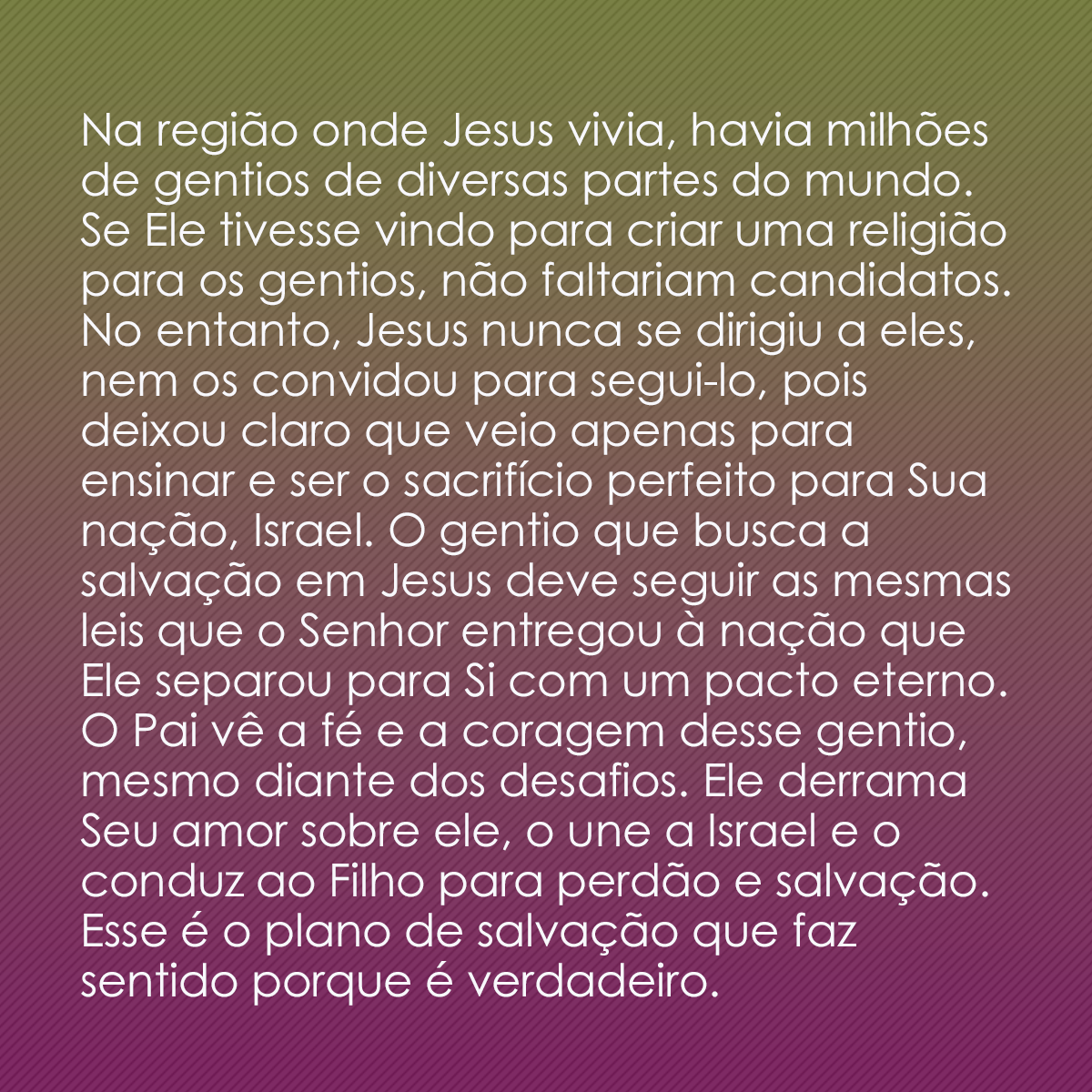 Na região onde Jesus vivia, havia milhões de gentios de diversas partes do mundo. Se Ele tivesse vindo para criar uma religião para os gentios, não faltariam candidatos. No entanto, Jesus nunca se dirigiu a eles, nem os convidou para segui-lo, pois deixou claro que veio apenas para ensinar e ser o sacrifício perfeito para Sua nação, Israel. O gentio que busca a salvação em Jesus deve seguir as mesmas leis que o Senhor entregou à nação que Ele separou para Si com um pacto eterno. O Pai vê a fé e a coragem desse gentio, mesmo diante dos desafios. Ele derrama Seu amor sobre ele, o une a Israel e o conduz ao Filho para perdão e salvação. Esse é o plano de salvação que faz sentido porque é verdadeiro.