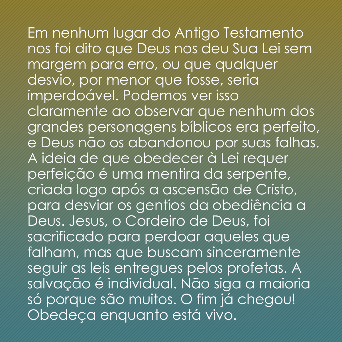 Em nenhum lugar do Antigo Testamento nos foi dito que Deus nos deu Sua Lei sem margem para erro, ou que qualquer desvio, por menor que fosse, seria imperdoável. Podemos ver isso claramente ao observar que nenhum dos grandes personagens bíblicos era perfeito, e Deus não os abandonou por suas falhas. A ideia de que obedecer à Lei requer perfeição é uma mentira da serpente, criada logo após a ascensão de Cristo, para desviar os gentios da obediência a Deus. Jesus, o Cordeiro de Deus, foi sacrificado para perdoar aqueles que falham, mas que buscam sinceramente seguir as leis entregues pelos profetas. A salvação é individual. Não siga a maioria só porque são muitos. O fim já chegou! Obedeça enquanto está vivo.