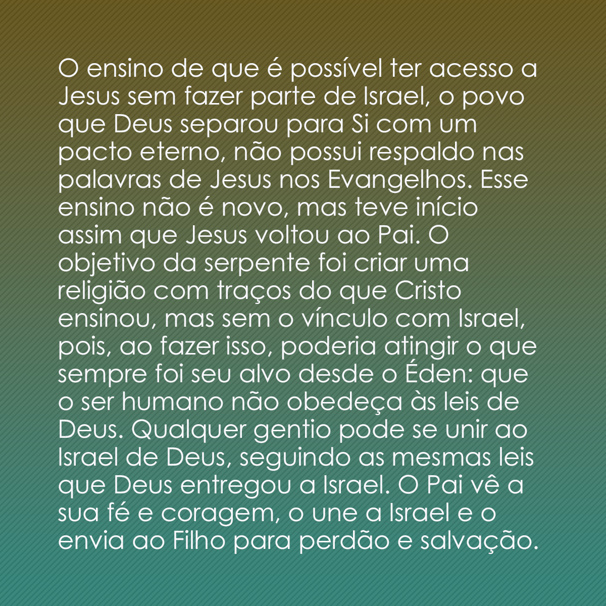 O ensino de que é possível ter acesso a Jesus sem fazer parte de Israel, o povo que Deus separou para Si com um pacto eterno, não possui respaldo nas palavras de Jesus nos Evangelhos. Esse ensino não é novo, mas teve início assim que Jesus voltou ao Pai. O objetivo da serpente foi criar uma religião com traços do que Cristo ensinou, mas sem o vínculo com Israel, pois, ao fazer isso, poderia atingir o que sempre foi seu alvo desde o Éden: que o ser humano não obedeça às leis de Deus. Qualquer gentio pode se unir ao Israel de Deus, seguindo as mesmas leis que Deus entregou a Israel. O Pai vê a sua fé e coragem, o une a Israel e o envia ao Filho para perdão e salvação.