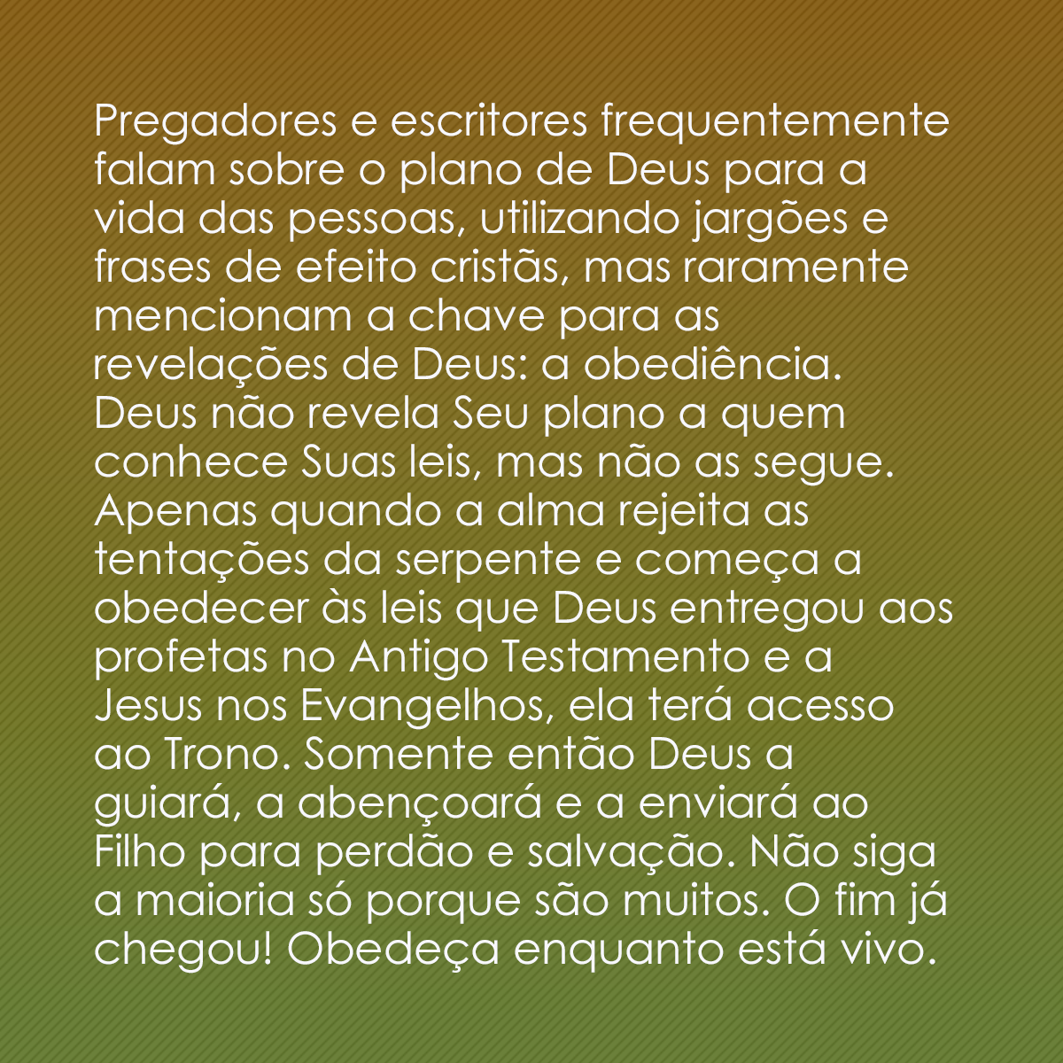 Pregadores e escritores frequentemente falam sobre o plano de Deus para a vida das pessoas, utilizando jargões e frases de efeito cristãs, mas raramente mencionam a chave para as revelações de Deus: a obediência. Deus não revela Seu plano a quem conhece Suas leis, mas não as segue. Apenas quando a alma rejeita as tentações da serpente e começa a obedecer às leis que Deus entregou aos profetas no Antigo Testamento e a Jesus nos Evangelhos, ela terá acesso ao Trono. Somente então Deus a guiará, a abençoará e a enviará ao Filho para perdão e salvação. Não siga a maioria só porque são muitos. O fim já chegou! Obedeça enquanto está vivo.