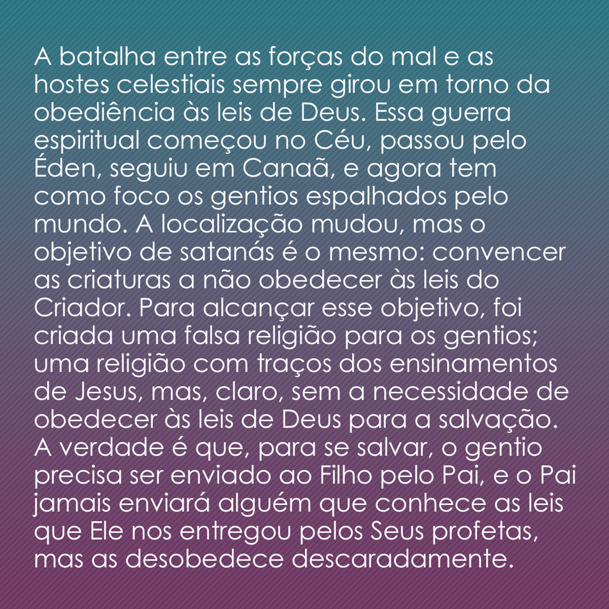 A batalha entre as forças do mal e as hostes celestiais sempre girou em torno da obediência às leis de Deus. Essa guerra espiritual começou no Céu, passou pelo Éden, seguiu em Canaã, e agora tem como foco os gentios espalhados pelo mundo. A localização mudou, mas o objetivo de satanás é o mesmo: convencer as criaturas a não obedecer às leis do Criador. Para alcançar esse objetivo, foi criada uma falsa religião para os gentios; uma religião com traços dos ensinamentos de Jesus, mas, claro, sem a necessidade de obedecer às leis de Deus para a salvação. A verdade é que, para se salvar, o gentio precisa ser enviado ao Filho pelo Pai, e o Pai jamais enviará alguém que conhece as leis que Ele nos entregou pelos Seus profetas, mas as desobedece descaradamente.