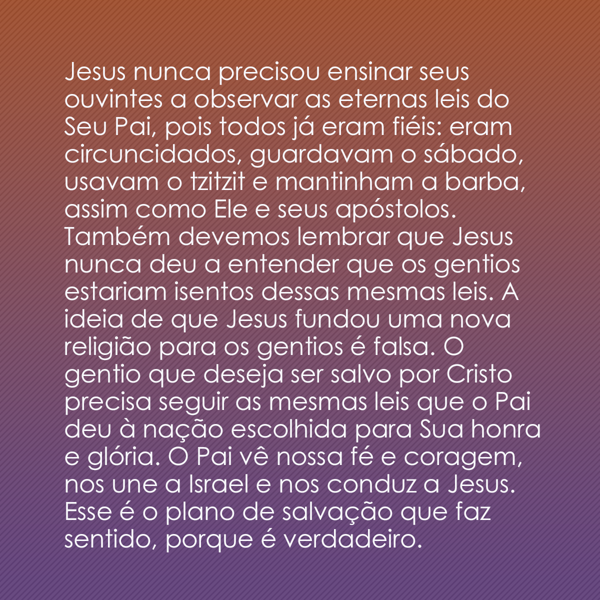 Jesus nunca precisou ensinar aos seus ouvintes sobre observar as eternas leis do Seu Pai. Isso porque todos já eram fieis: eram circuncidados, guardavam o sábado, usavam o tzitzit, tinham barba, assim como Ele e seus apóstolos. Também devemos saber que nem de longe Jesus deu a entender que os gentios estavam isentos dessas mesmas leis. A ideia de que Jesus fundou uma nova religião para gentios é falsa. O gentio que deseja ser salvo por Cristo terá de seguir as mesmas leis que o Pai entregou à nação escolhida para Sua honra e glória. O Pai observa a nossa fé e coragem, nos une a Israel e nos envia a Jesus. Esse é o plano de salvação que faz sentido, porque é verdadeiro.