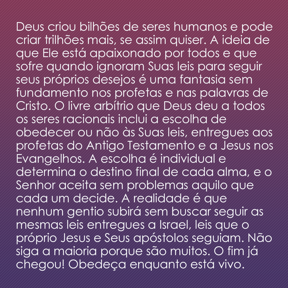 Deus criou bilhões de seres humanos e pode criar trilhões mais, se assim quiser. A ideia de que Ele está apaixonado por todos e que sofre quando ignoram Suas leis para seguir seus próprios desejos é uma fantasia sem fundamento nos profetas e nas palavras de Cristo. O livre arbítrio que Deus deu a todos os seres racionais inclui a escolha de obedecer ou não às Suas leis, entregues aos profetas do Antigo Testamento e a Jesus nos Evangelhos. A escolha é individual e determina o destino final de cada alma, e o Senhor aceita sem problemas aquilo que cada um decide. A realidade é que nenhum gentio subirá sem buscar seguir as mesmas leis entregues a Israel, leis que o próprio Jesus e Seus apóstolos seguiam. Não siga a maioria porque são muitos. O fim já chegou! Obedeça enquanto está vivo.