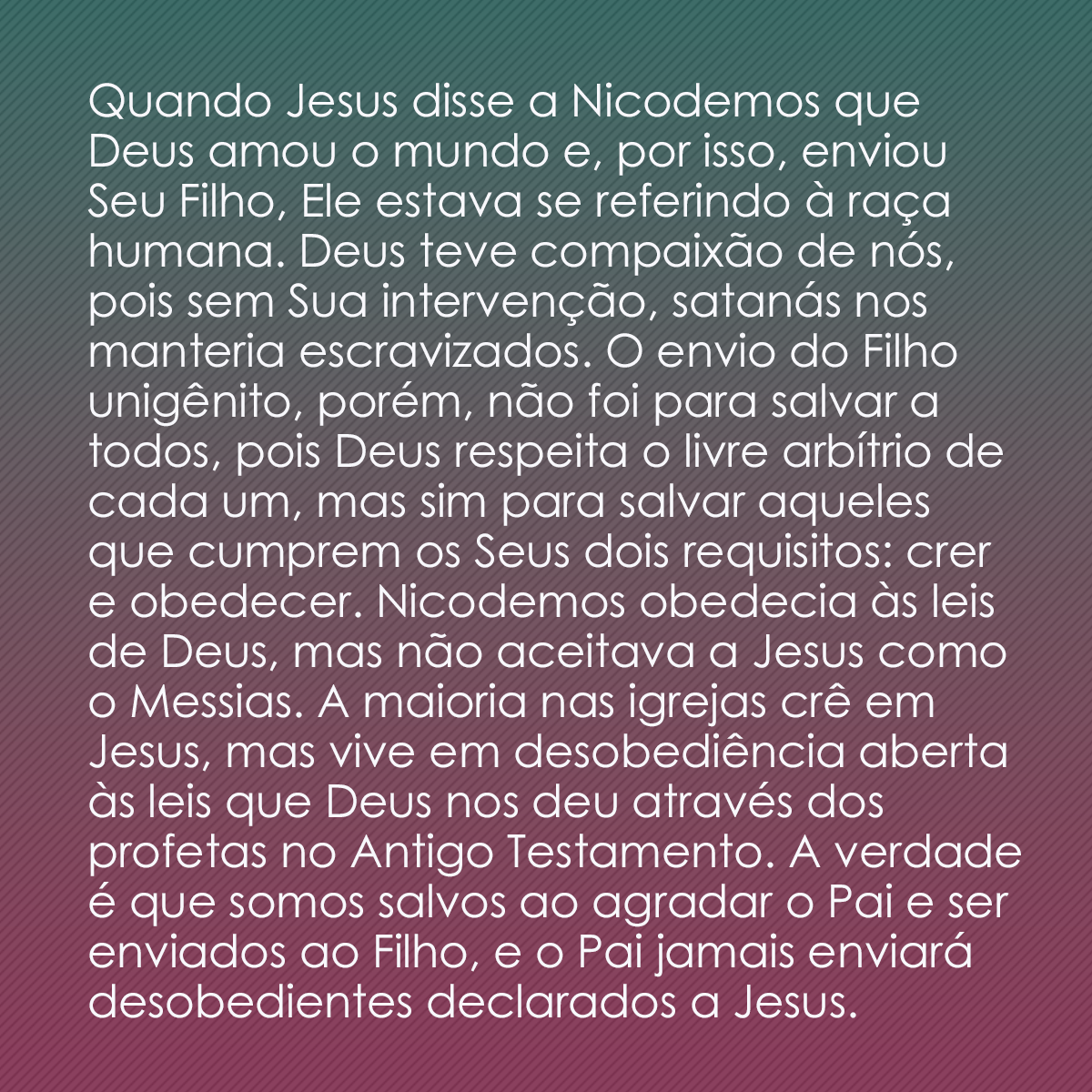 Quando Jesus disse a Nicodemos que Deus amou o mundo e, por isso, enviou Seu Filho, Ele estava se referindo à raça humana. Deus teve compaixão de nós, pois sem Sua intervenção, satanás nos manteria escravizados. O envio do Filho unigênito, porém, não foi para salvar a todos, pois Deus respeita o livre arbítrio de cada um, mas sim para salvar aqueles que cumprem os Seus dois requisitos: crer e obedecer. Nicodemos obedecia às leis de Deus, mas não aceitava a Jesus como o Messias. A maioria nas igrejas crê em Jesus, mas vive em desobediência aberta às leis que Deus nos deu através dos profetas no Antigo Testamento. A verdade é que somos salvos ao agradar o Pai e ser enviados ao Filho, e o Pai jamais enviará desobedientes declarados a Jesus.