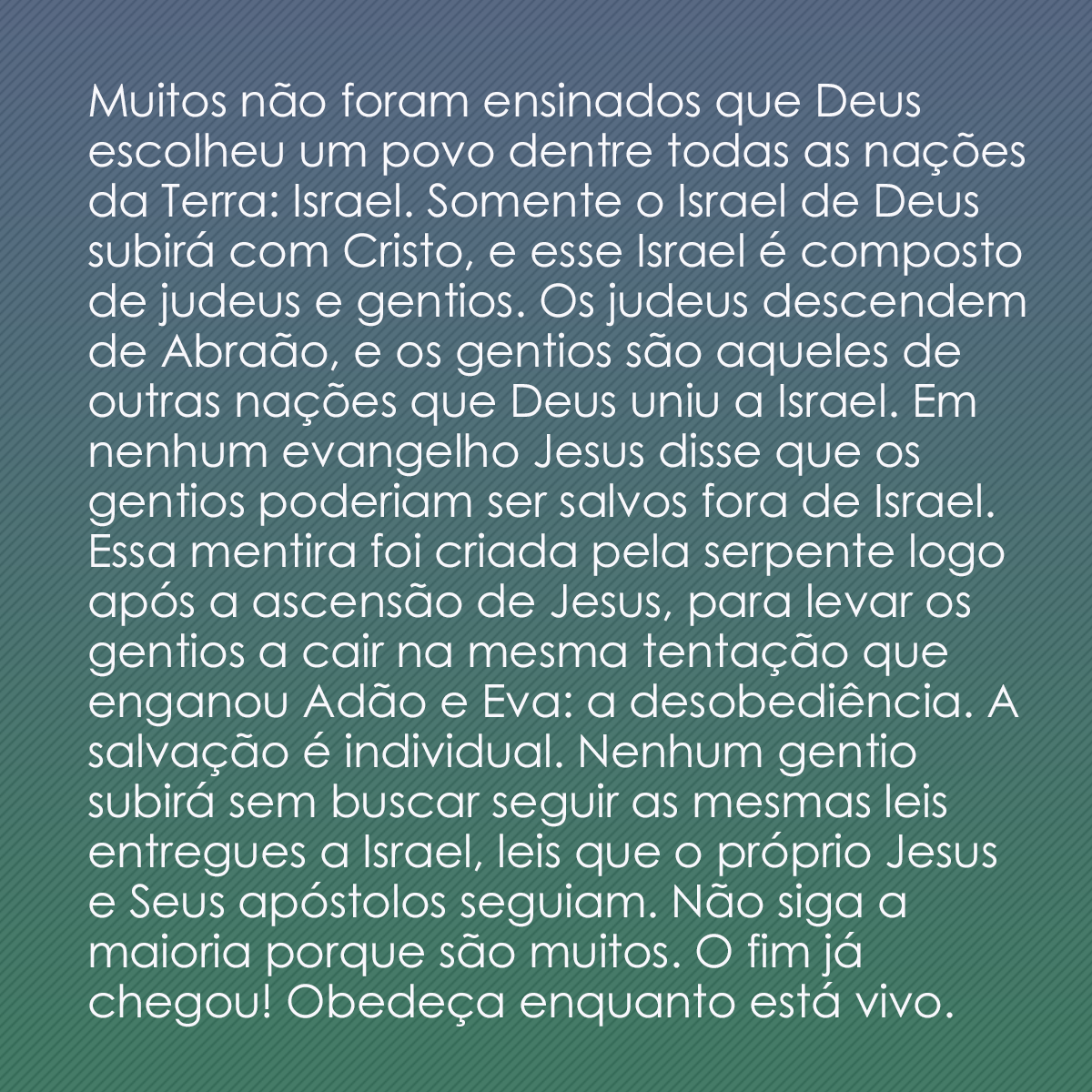 Muitos não foram ensinados que Deus escolheu um povo dentre todas as nações da Terra: Israel. Somente o Israel de Deus subirá com Cristo, e esse Israel é composto de judeus e gentios. Os judeus descendem de Abraão, e os gentios são aqueles de outras nações que Deus uniu a Israel. Em nenhum evangelho Jesus disse que os gentios poderiam ser salvos fora de Israel. Essa mentira foi criada pela serpente logo após a ascensão de Jesus, para levar os gentios a cair na mesma tentação que enganou Adão e Eva: a desobediência. A salvação é individual. Nenhum gentio subirá sem buscar seguir as mesmas leis entregues a Israel, leis que o próprio Jesus e Seus apóstolos seguiam. Não siga a maioria porque são muitos. O fim já chegou! Obedeça enquanto está vivo.