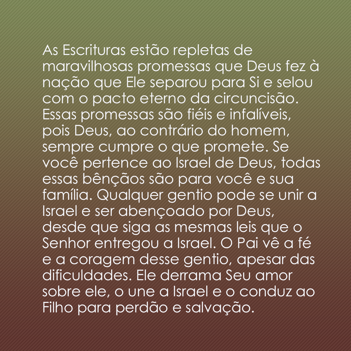 As Escrituras estão repletas de maravilhosas promessas que Deus fez à nação que Ele separou para Si e selou com o pacto eterno da circuncisão. Essas promessas são fiéis e infalíveis, pois Deus, ao contrário do homem, sempre cumpre o que promete. Se você pertence ao Israel de Deus, todas essas bênçãos são para você e sua família. Qualquer gentio pode se unir a Israel e ser abençoado por Deus, desde que siga as mesmas leis que o Senhor entregou a Israel. O Pai vê a fé e a coragem desse gentio, apesar das dificuldades. Ele derrama Seu amor sobre ele, o une a Israel e o conduz ao Filho para perdão e salvação.