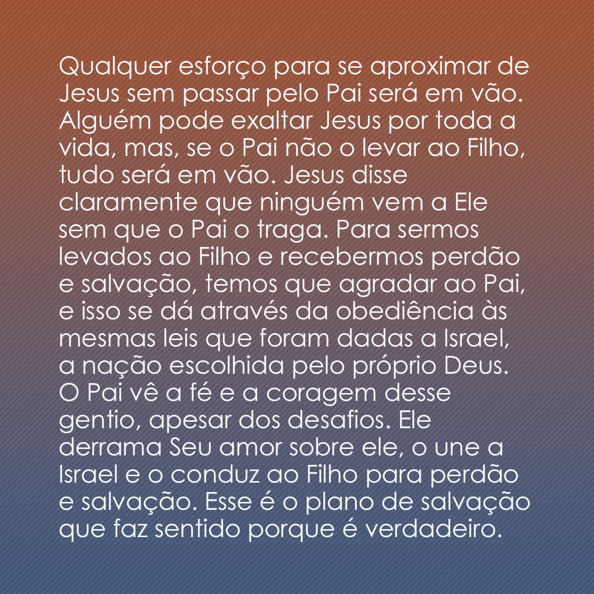 Qualquer esforço para se aproximar de Jesus sem passar pelo Pai será em vão. Alguém pode exaltar Jesus por toda a vida, mas, se o Pai não o levar ao Filho, tudo será em vão. Jesus disse claramente que ninguém vem a Ele sem que o Pai o traga. Para sermos levados ao Filho e recebermos perdão e salvação, temos que agradar ao Pai, e isso se dá através da obediência às mesmas leis que foram dadas a Israel, a nação escolhida pelo próprio Deus. O Pai vê a fé e a coragem desse gentio, apesar dos desafios. Ele derrama Seu amor sobre ele, o une a Israel e o conduz ao Filho para perdão e salvação. Esse é o plano de salvação que faz sentido porque é verdadeiro.