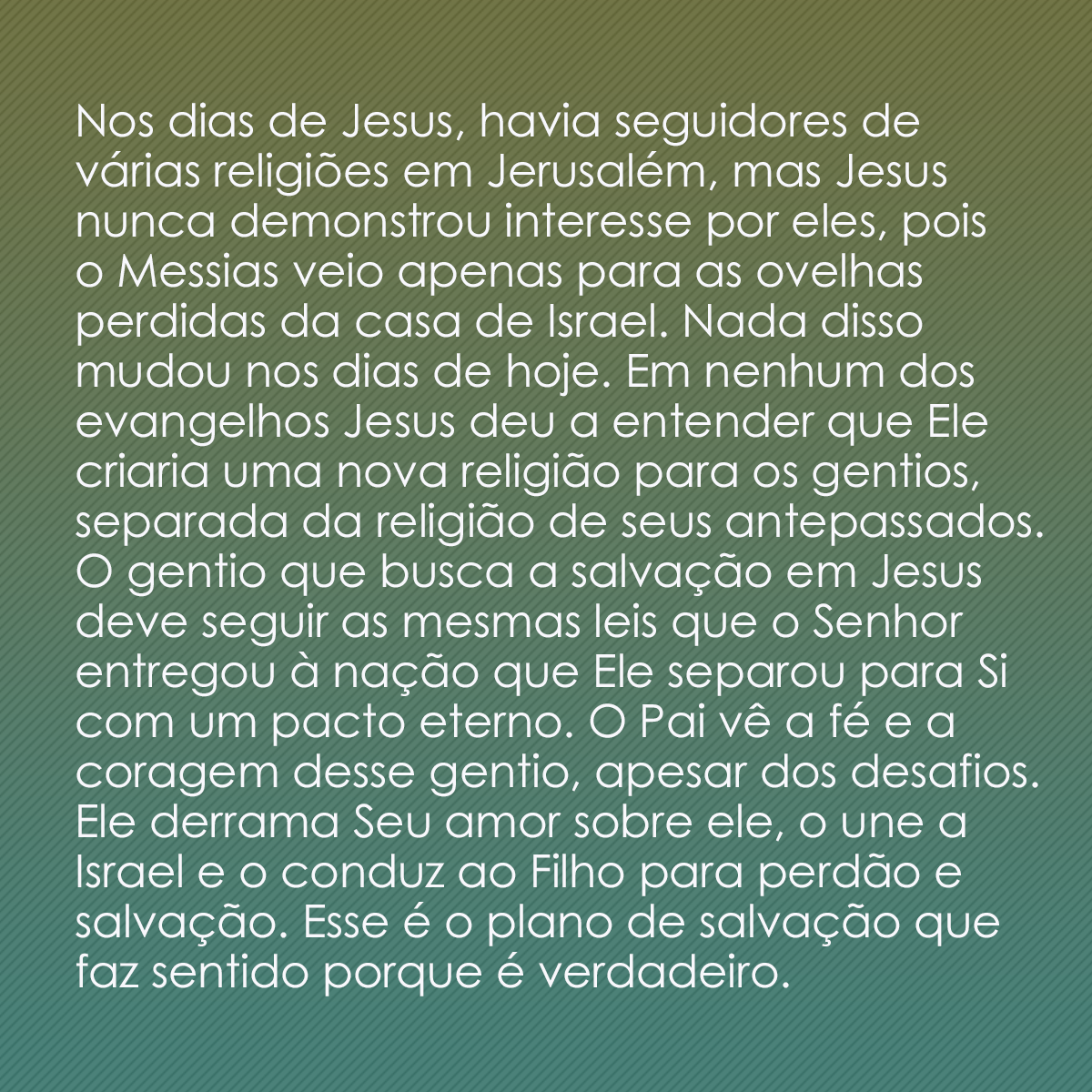 Nos dias de Jesus, havia seguidores de várias religiões em Jerusalém, mas Jesus nunca demonstrou interesse por eles, pois o Messias veio apenas para as ovelhas perdidas da casa de Israel. Nada disso mudou nos dias de hoje. Em nenhum dos evangelhos Jesus deu a entender que Ele criaria uma nova religião para os gentios, separada da religião de seus antepassados. O gentio que busca a salvação em Jesus deve seguir as mesmas leis que o Senhor entregou à nação que Ele separou para Si com um pacto eterno. O Pai vê a fé e a coragem desse gentio, apesar dos desafios. Ele derrama Seu amor sobre ele, o une a Israel e o conduz ao Filho para perdão e salvação. Esse é o plano de salvação que faz sentido porque é verdadeiro.