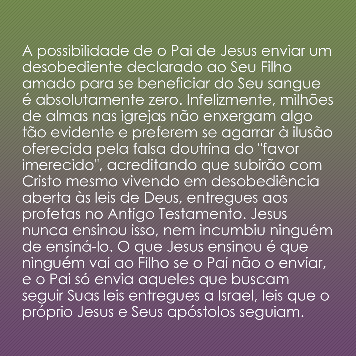 A possibilidade de o Pai de Jesus enviar um desobediente declarado ao Seu Filho amado para se beneficiar do Seu sangue é absolutamente zero. Infelizmente, milhões de almas nas igrejas não enxergam algo tão evidente e preferem se agarrar à ilusão oferecida pela falsa doutrina do 