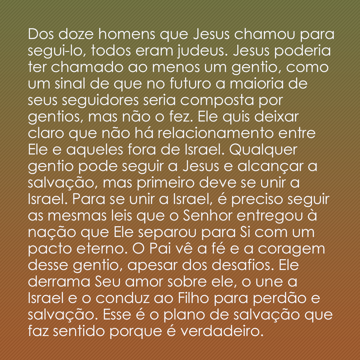 Dos doze homens que Jesus chamou para segui-lo, todos eram judeus. Jesus poderia ter chamado ao menos um gentio, como um sinal de que no futuro a maioria de seus seguidores seria composta por gentios, mas não o fez. Ele quis deixar claro que não há relacionamento entre Ele e aqueles fora de Israel. Qualquer gentio pode seguir a Jesus e alcançar a salvação, mas primeiro deve se unir a Israel. Para se unir a Israel, é preciso seguir as mesmas leis que o Senhor entregou à nação que Ele separou para Si com um pacto eterno. O Pai vê a fé e a coragem desse gentio, apesar dos desafios. Ele derrama Seu amor sobre ele, o une a Israel e o conduz ao Filho para perdão e salvação. Esse é o plano de salvação que faz sentido porque é verdadeiro.