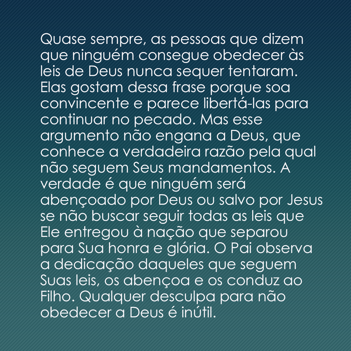 Quase sempre, as pessoas que dizem que ninguém consegue obedecer às leis de Deus nunca sequer tentaram. Elas gostam dessa frase porque soa convincente e parece libertá-las para continuar no pecado. Mas esse argumento não engana a Deus, que conhece a verdadeira razão pela qual não seguem Seus mandamentos. A verdade é que ninguém será abençoado por Deus ou salvo por Jesus se não buscar seguir todas as leis que Ele entregou à nação que separou para Sua honra e glória. O Pai observa a dedicação daqueles que seguem Suas leis, os abençoa e os conduz ao Filho. Qualquer desculpa para não obedecer a Deus é inútil.