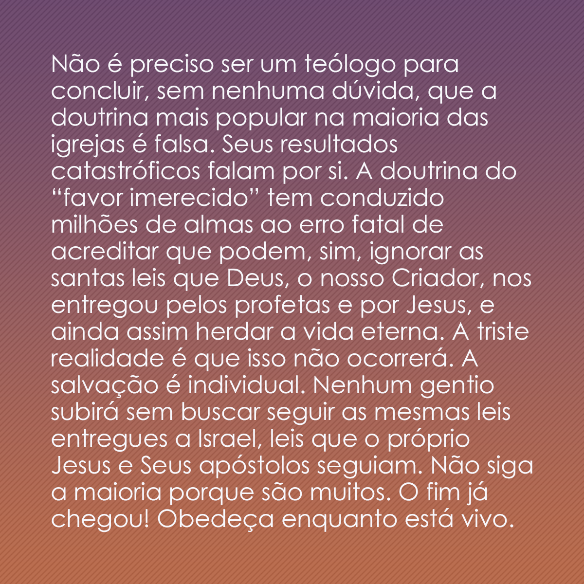 Não é preciso ser um teólogo para concluir, sem nenhuma dúvida, que a doutrina mais popular na maioria das igrejas é falsa. Seus resultados catastróficos falam por si. A doutrina do “favor imerecido” tem conduzido milhões de almas ao erro fatal de acreditar que podem, sim, ignorar as santas leis que Deus, o nosso Criador, nos entregou pelos profetas e por Jesus, e ainda assim herdar a vida eterna. A triste realidade é que isso não ocorrerá. A salvação é individual. Nenhum gentio subirá sem buscar seguir as mesmas leis entregues a Israel, leis que o próprio Jesus e Seus apóstolos seguiam. Não siga a maioria porque são muitos. O fim já chegou! Obedeça enquanto está vivo.