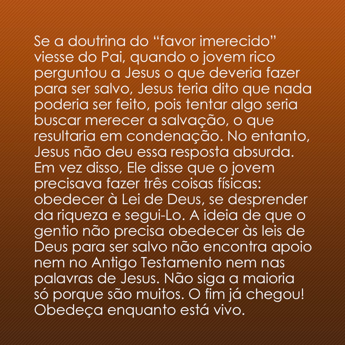 Se a doutrina do “favor imerecido” viesse do Pai, quando o jovem rico perguntou a Jesus o que deveria fazer para ser salvo, Jesus teria dito que nada poderia ser feito, pois tentar algo seria buscar merecer a salvação, o que resultaria em condenação. No entanto, Jesus não deu essa resposta absurda. Em vez disso, Ele disse que o jovem precisava fazer três coisas físicas: obedecer à Lei de Deus, se desprender da riqueza e segui-Lo. A ideia de que o gentio não precisa obedecer às leis de Deus para ser salvo não encontra apoio nem no Antigo Testamento nem nas palavras de Jesus. Não siga a maioria só porque são muitos. O fim já chegou! Obedeça enquanto está vivo.