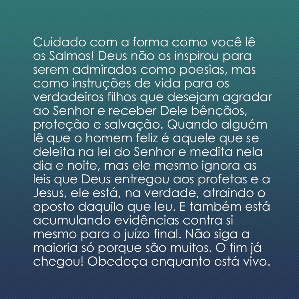 Cuidado com a forma como você lê os Salmos! Deus não os inspirou para serem admirados como poesias, mas como instruções de vida para os verdadeiros filhos que desejam agradar ao Senhor e receber Dele bênçãos, proteção e salvação. Quando alguém lê que o homem feliz é aquele que se deleita na lei do Senhor e medita nela dia e noite, mas ele mesmo ignora as leis que Deus entregou aos profetas e a Jesus, ele está, na verdade, atraindo o oposto daquilo que leu. E também está acumulando evidências contra si mesmo para o juízo final. Não siga a maioria só porque são muitos. O fim já chegou! Obedeça enquanto está vivo.