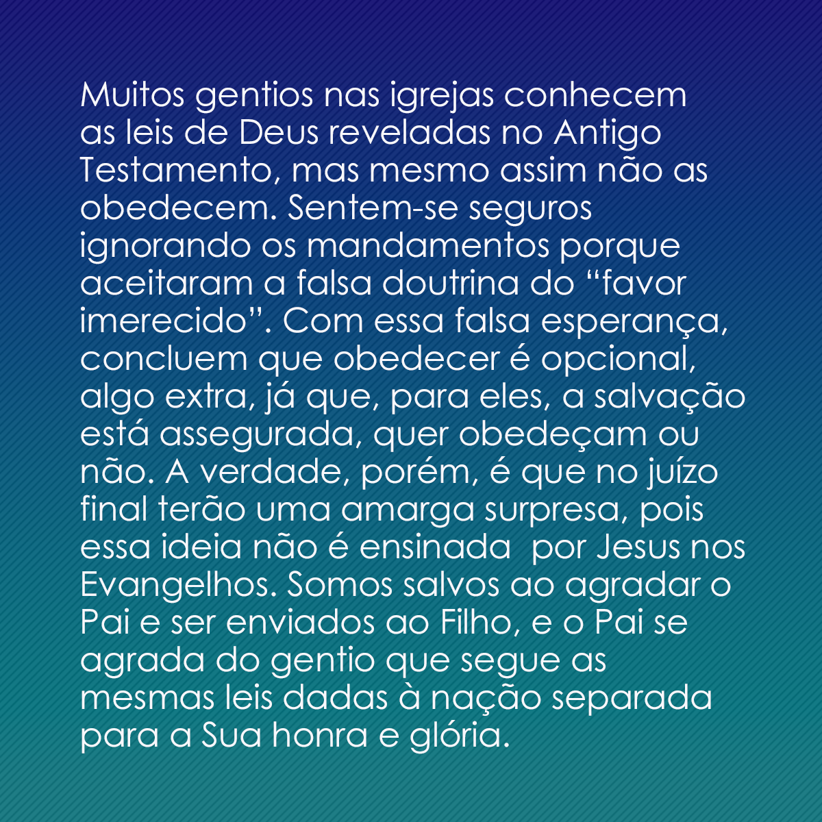 Muitos gentios nas igrejas conhecem as leis de Deus reveladas no Antigo Testamento, mas mesmo assim não as obedecem. Sentem-se seguros ignorando os mandamentos porque aceitaram a falsa doutrina do “favor imerecido”. Com essa falsa esperança, concluem que obedecer é opcional, algo extra, já que, para eles, a salvação está assegurada, quer obedeçam ou não. A verdade, porém, é que no juízo final terão uma amarga surpresa, pois essa ideia não é ensinada  por Jesus nos Evangelhos. Somos salvos ao agradar o Pai e ser enviados ao Filho, e o Pai se agrada do gentio que segue as mesmas leis dadas à nação separada para a Sua honra e glória.