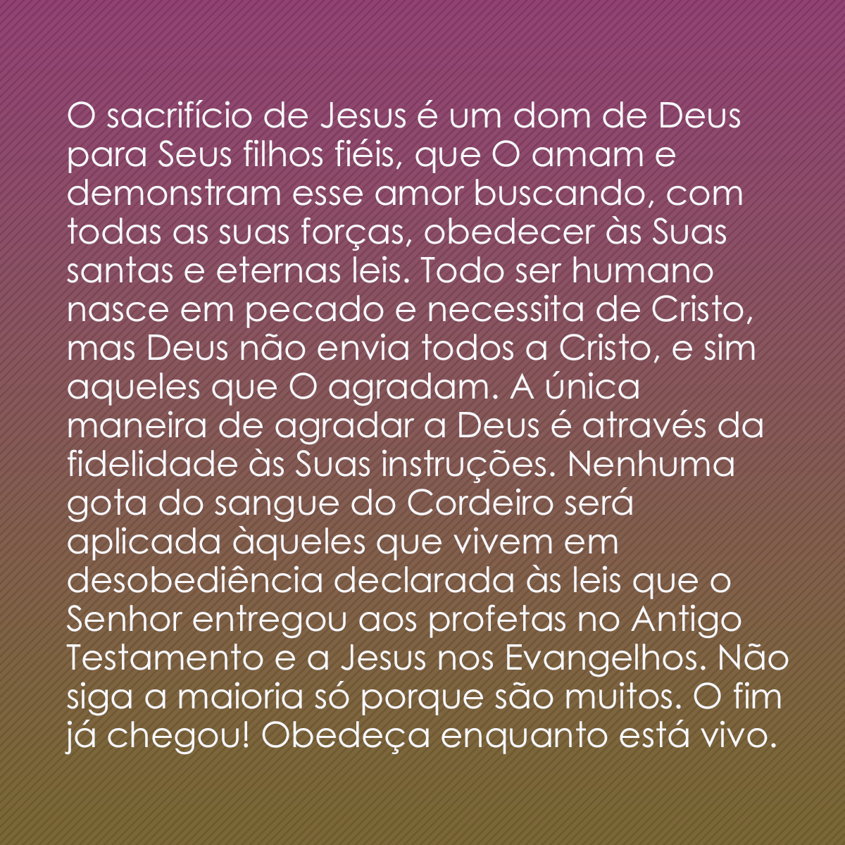 O sacrifício de Jesus é um dom de Deus para Seus filhos fiéis, que O amam e demonstram esse amor buscando, com todas as suas forças, obedecer às Suas santas e eternas leis. Todo ser humano nasce em pecado e necessita de Cristo, mas Deus não envia todos a Cristo, e sim aqueles que O agradam. A única maneira de agradar a Deus é através da fidelidade às Suas instruções. Nenhuma gota do sangue do Cordeiro será aplicada àqueles que vivem em desobediência declarada às leis que o Senhor entregou aos profetas no Antigo Testamento e a Jesus nos Evangelhos. Não siga a maioria só porque são muitos. O fim já chegou! Obedeça enquanto está vivo.