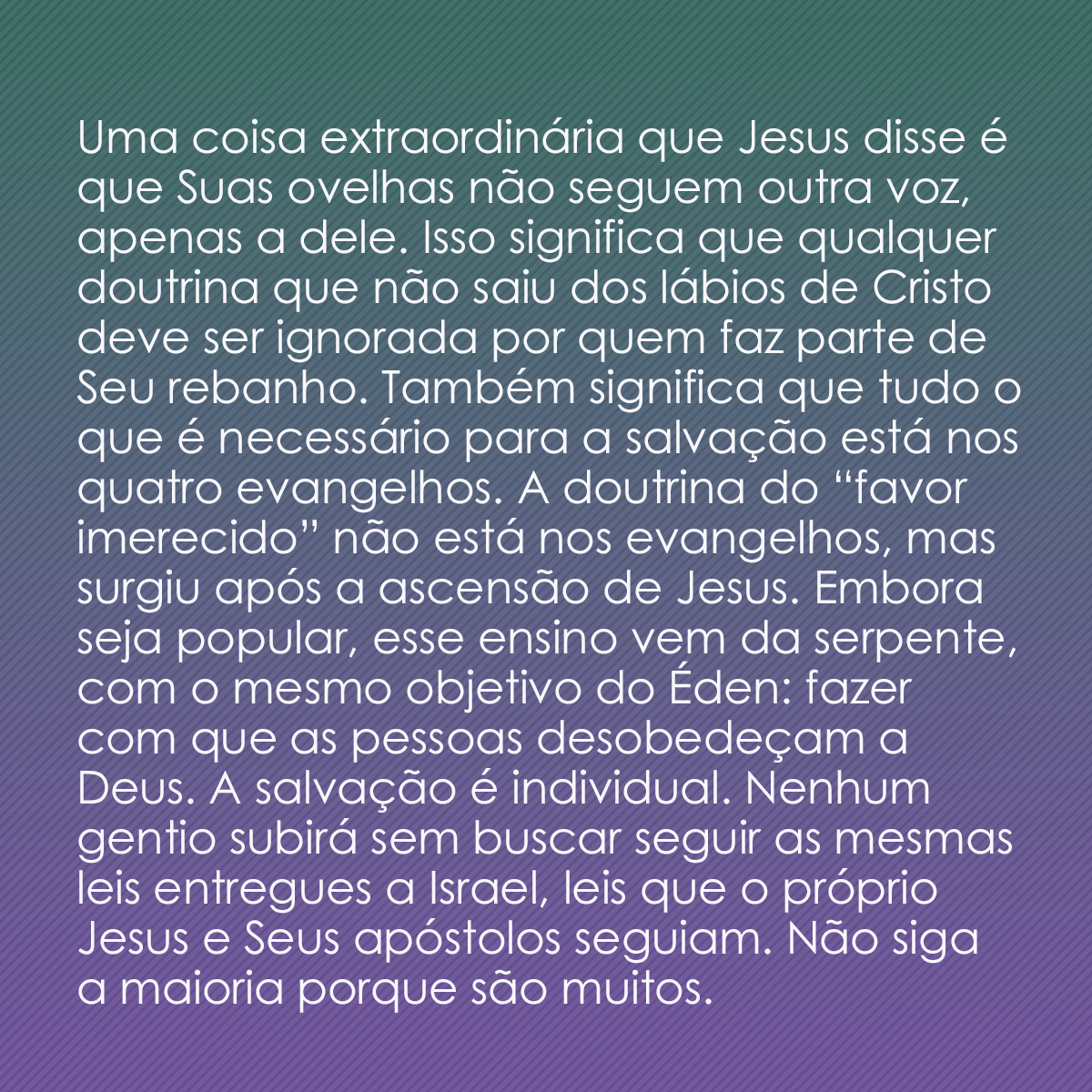 Uma coisa extraordinária que Jesus disse é que Suas ovelhas não seguem outra voz, apenas a dele. Isso significa que qualquer doutrina que não saiu dos lábios de Cristo deve ser ignorada por quem faz parte de Seu rebanho. Também significa que tudo o que é necessário para a salvação está nos quatro evangelhos. A doutrina do “favor imerecido” não está nos evangelhos, mas surgiu após a ascensão de Jesus. Embora seja popular, esse ensino vem da serpente, com o mesmo objetivo do Éden: fazer com que as pessoas desobedeçam a Deus. A salvação é individual. Nenhum gentio subirá sem buscar seguir as mesmas leis entregues a Israel, leis que o próprio Jesus e Seus apóstolos seguiam. Não siga a maioria porque são muitos.