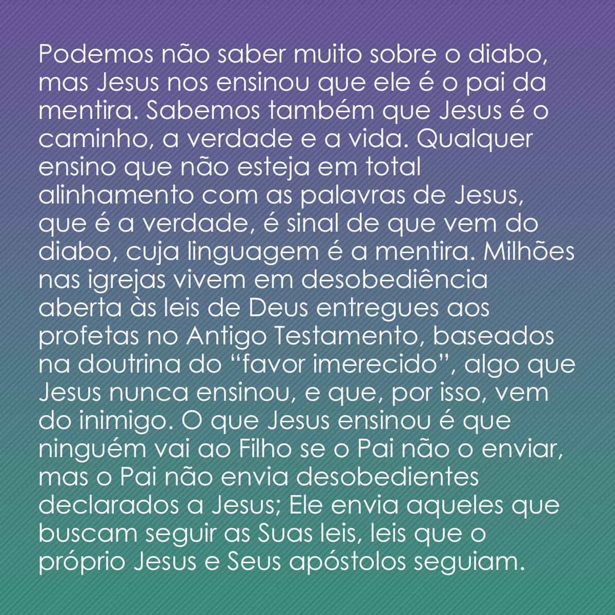 Podemos não saber muito sobre o diabo, mas Jesus nos ensinou que ele é o pai da mentira. Sabemos também que Jesus é o caminho, a verdade e a vida. Qualquer ensino que não esteja em total alinhamento com as palavras de Jesus, que é a verdade, é sinal de que vem do diabo, cuja linguagem é a mentira. Milhões nas igrejas vivem em desobediência aberta às leis de Deus entregues aos profetas no Antigo Testamento, baseados na doutrina do “favor imerecido”, algo que Jesus nunca ensinou, e que, por isso, vem do inimigo. O que Jesus ensinou é que ninguém vai ao Filho se o Pai não o enviar, mas o Pai não envia desobedientes declarados a Jesus; Ele envia aqueles que buscam seguir as Suas leis, leis que o próprio Jesus e Seus apóstolos seguiam.