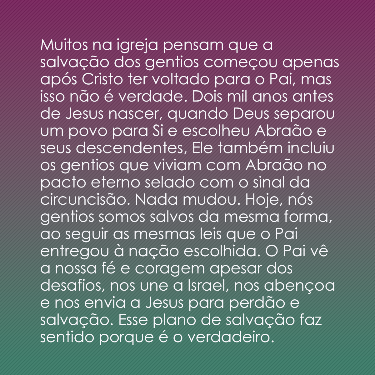 Muitos na igreja pensam que a salvação dos gentios começou apenas após Cristo ter voltado para o Pai, mas isso não é verdade. Dois mil anos antes de Jesus nascer, quando Deus separou um povo para Si e escolheu Abraão e seus descendentes, Ele também incluiu os gentios que viviam com Abraão no pacto eterno selado com o sinal da circuncisão. Nada mudou. Hoje, nós gentios somos salvos da mesma forma, ao seguir as mesmas leis que o Pai entregou à nação escolhida. O Pai vê a nossa fé e coragem apesar dos desafios, nos une a Israel, nos abençoa e nos envia a Jesus para perdão e salvação. Esse plano de salvação faz sentido porque é o verdadeiro.