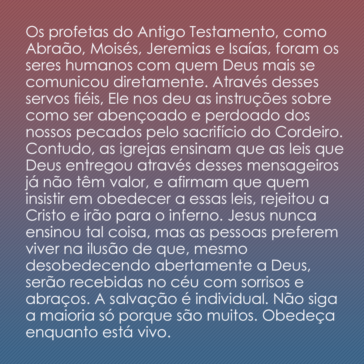 Os profetas do Antigo Testamento, como Abraão, Moisés, Jeremias e Isaías, foram os seres humanos com quem Deus mais se comunicou diretamente. Através desses servos fiéis, Ele nos deu as instruções sobre como ser abençoado e perdoado dos nossos pecados pelo sacrifício do Cordeiro. Contudo, as igrejas ensinam que as leis que Deus entregou através desses mensageiros já não têm valor, e afirmam que quem insistir em obedecer a essas leis, rejeitou a Cristo e irão para o inferno. Jesus nunca ensinou tal coisa, mas as pessoas preferem viver na ilusão de que, mesmo desobedecendo abertamente a Deus, serão recebidas no céu com sorrisos e abraços. A salvação é individual. Não siga a maioria só porque são muitos. Obedeça enquanto está vivo.