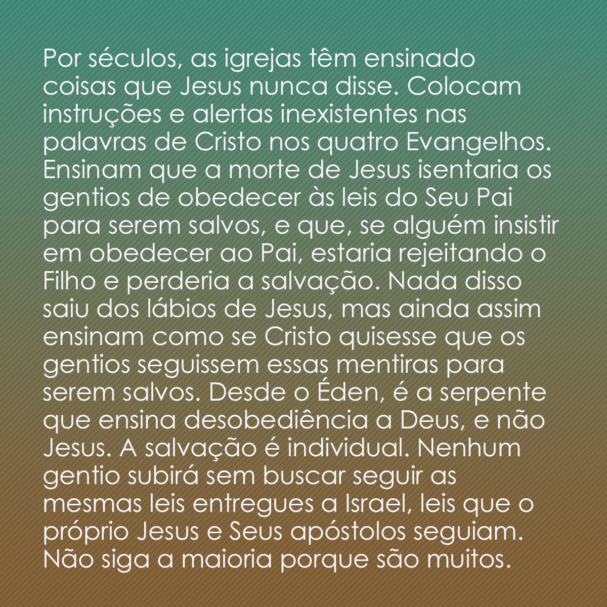 Por séculos, as igrejas têm ensinado coisas que Jesus nunca disse. Colocam instruções e alertas inexistentes nas palavras de Cristo nos quatro Evangelhos. Ensinam que a morte de Jesus isentaria os gentios de obedecer às leis do Seu Pai para serem salvos, e que, se alguém insistir em obedecer ao Pai, estaria rejeitando o Filho e perderia a salvação. Nada disso saiu dos lábios de Jesus, mas ainda assim ensinam como se Cristo quisesse que os gentios seguissem essas mentiras para serem salvos. Desde o Éden, é a serpente que ensina desobediência a Deus, e não Jesus. A salvação é individual. Nenhum gentio subirá sem buscar seguir as mesmas leis entregues a Israel, leis que o próprio Jesus e Seus apóstolos seguiam. Não siga a maioria porque são muitos. 