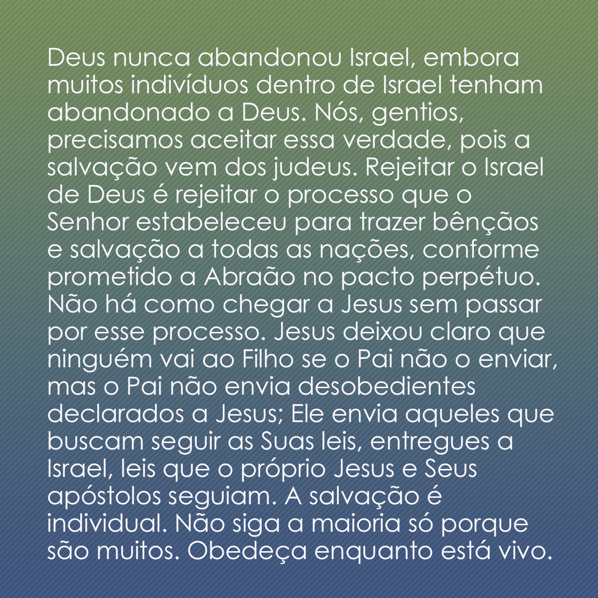 Deus nunca abandonou Israel, embora muitos indivíduos dentro de Israel tenham abandonado a Deus. Nós, gentios, precisamos aceitar essa verdade, pois a salvação vem dos judeus. Rejeitar o Israel de Deus é rejeitar o processo que o Senhor estabeleceu para trazer bênçãos e salvação a todas as nações, conforme prometido a Abraão no pacto perpétuo. Não há como chegar a Jesus sem passar por esse processo. Jesus deixou claro que ninguém vai ao Filho se o Pai não o enviar, mas o Pai não envia desobedientes declarados a Jesus; Ele envia aqueles que buscam seguir as Suas leis, entregues a Israel, leis que o próprio Jesus e Seus apóstolos seguiam. A salvação é individual. Não siga a maioria só porque são muitos. O fim já chegou! Obedeça enquanto está vivo.